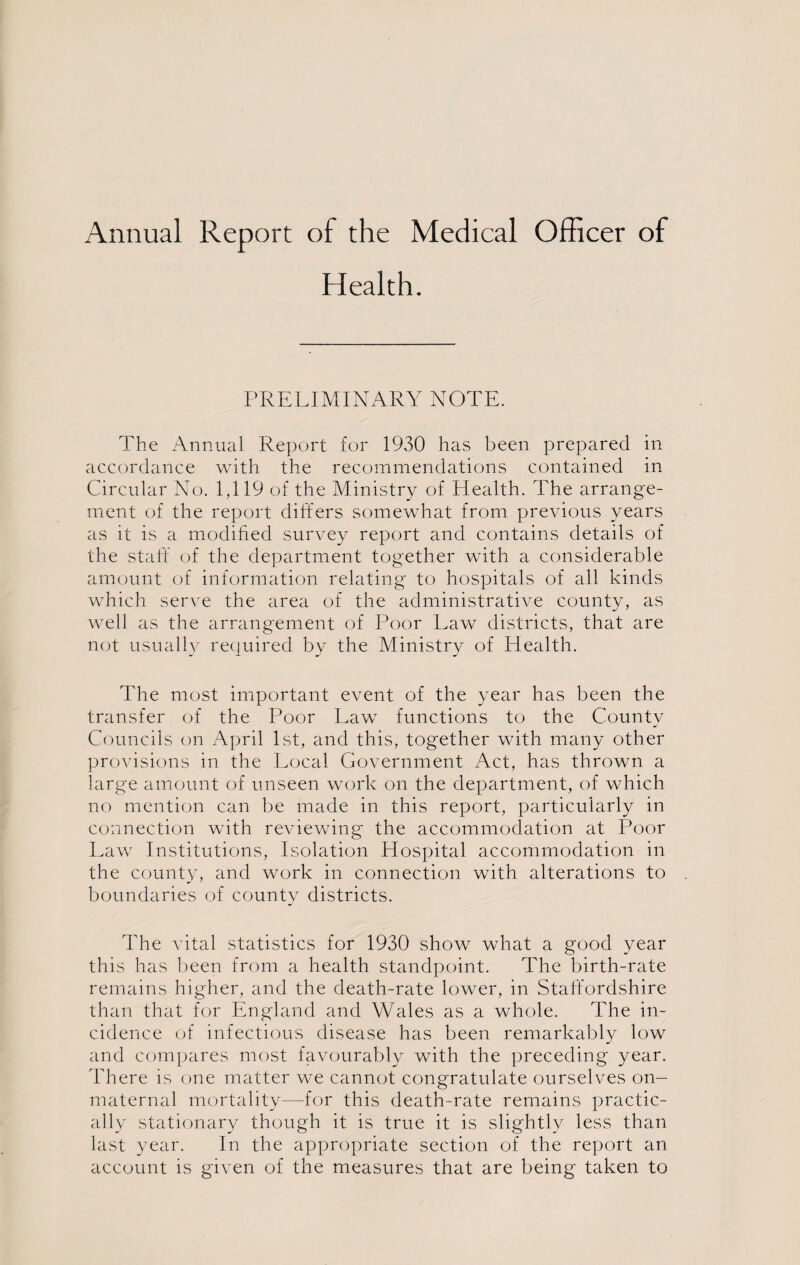 Annual Report of the Medical Officer of Health. PRELIMINARY NOTE. The Annual Report for 1930 has been prepared in accordance with the recommendations contained in Circular No. 1,119 of the Ministry of Health. The arrange¬ ment of the report differs somewhat from previous years as it is a modified survey report and contains details of the staff of the department together with a considerable amount of information relating to hospitals of all kinds which serve the area of the administrative county, as well as the arrangement of Poor Law districts, that are not usually required by the Ministry of Health. The most important event of the year has been the transfer of the Poor Law functions to the County Councils on April 1st, and this, together with many other provisions in the Local Government Act, has thrown a large amount of unseen work on the department, of which no mention can be made in this report, particularly in connection with reviewing the accommodation at Poor Law Institutions, Isolation Hospital accommodation in the county, and work in connection with alterations to boundaries of county districts. The vital statistics for 1930 show what a good year this has been from a health standpoint. The birth-rate remains higher, and the death-rate lower, in Staffordshire than that for England and Wales as a whole. The in¬ cidence of infectious disease has been remarkably low and compares most favourably with the preceding year. There is one matter we cannot congratulate ourselves on- maternal mortality—for this death-rate remains practic¬ ally stationary though it is true it is slightly less than last year. In the appropriate section of the report an account is given of the measures that are being taken to