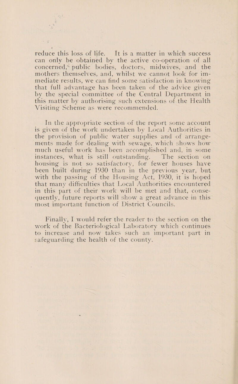 reduce this loss of life. It is a matter in which success can only be obtained by the active co-operation of all concerned,/v public bodies, doctors, midwives, and the mothers themselves, and, whilst we cannot look for im¬ mediate results, we can find some satisfaction in knowing that full advantage has been taken of the advice given by the special committee of the Central Department in this matter by authorising such extensions of the Health Visiting Scheme as were recommended. In the appropriate section of the report some account is given of the work undertaken by Local Authorities in the provision of public water supplies and of arrange¬ ments made for dealing with sewage, which shows how much useful work has been accomplished and, in some instances, what is still outstanding. The section on housing is not so satisfactory, for fewer houses have been built during 1930 than in the previous year, but with the passing of the Housing Act, 1930, it is hoped that many difficulties that Local Authorities encountered in this part of their work will be met and that, conse¬ quently, future reports will show a great advance in this most important function of District Councils. Finally, I would refer the reader to the section on the work of the Bacteriological Laboratory which continues to increase and now takes such an important part in safeguarding the health of the county.