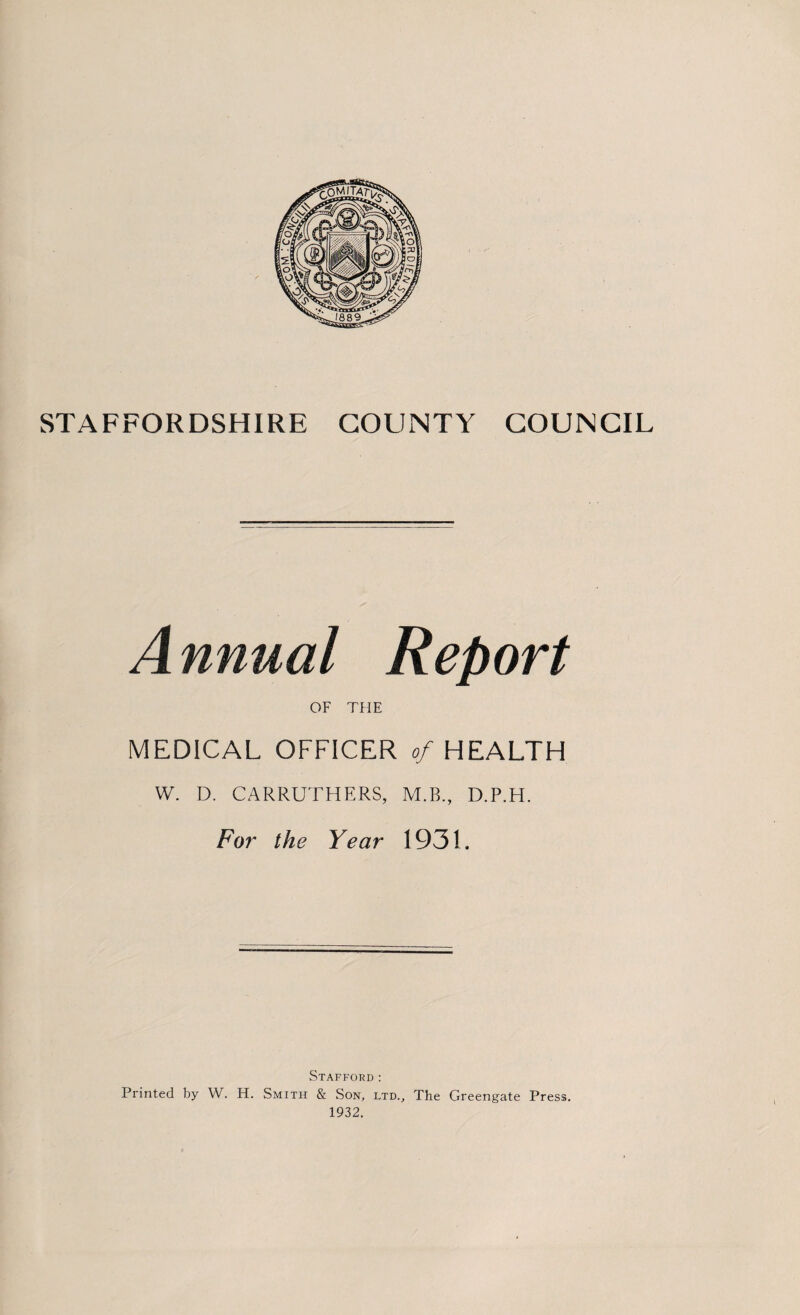 A nnual Report OF THE MEDICAL OFFICER of HEALTH W. D. CARRUTHERS, M.B., D.P.H. For the Year 1931. Stafford: Printed by W. H. Smith & Son, ltd.. The Greengate Press. 1932.