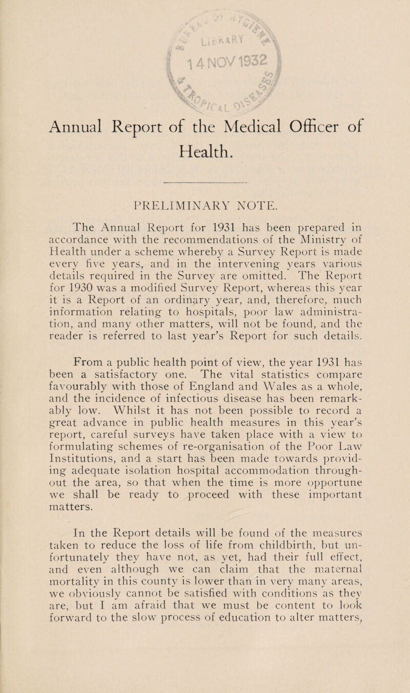 Annual Report of the Medical Officer of Health. PRELIMINARY NOTE. The Annual Report for 1931 has been prepared in accordance with the recommendations of the Ministry of Health under a scheme whereby a Survey Report is made every five years, and in the intervening years various details required in the Survey are omitted. The Report for 1930 was a modified Survey Report, whereas this year it is a Report of an ordinary year, and, therefore, much information relating to hospitals, poor law administra¬ tion, and many other matters, will not be found, and the reader is referred to last year’s Report for such details. From a public health point of view, the year 1931 has been a satisfactory one. The vital statistics compare favourably with those of England and Wales as a whole, and the incidence of infectious disease has been remark¬ ably low. Whilst it has not been possible to record a great advance in public health measures in this year’s report, careful surveys have taken place with a view to formulating schemes of re-organisation of the Poor Law Institutions, and a start has been made towards provid¬ ing adequate isolation hospital accommodation through¬ out the area, so that when the time is more opportune we shall be ready to proceed with these important matters. In the Report details will be found of the measures taken to reduce the loss of life from childbirth, but un¬ fortunately they have not, as yet, had their full effect, and even although we can claim that the maternal mortality in this county is lower than in very many areas, we obviously cannot be satisfied with conditions as they are, but I am afraid that we must be content to look forward to the slow process of education to alter matters.