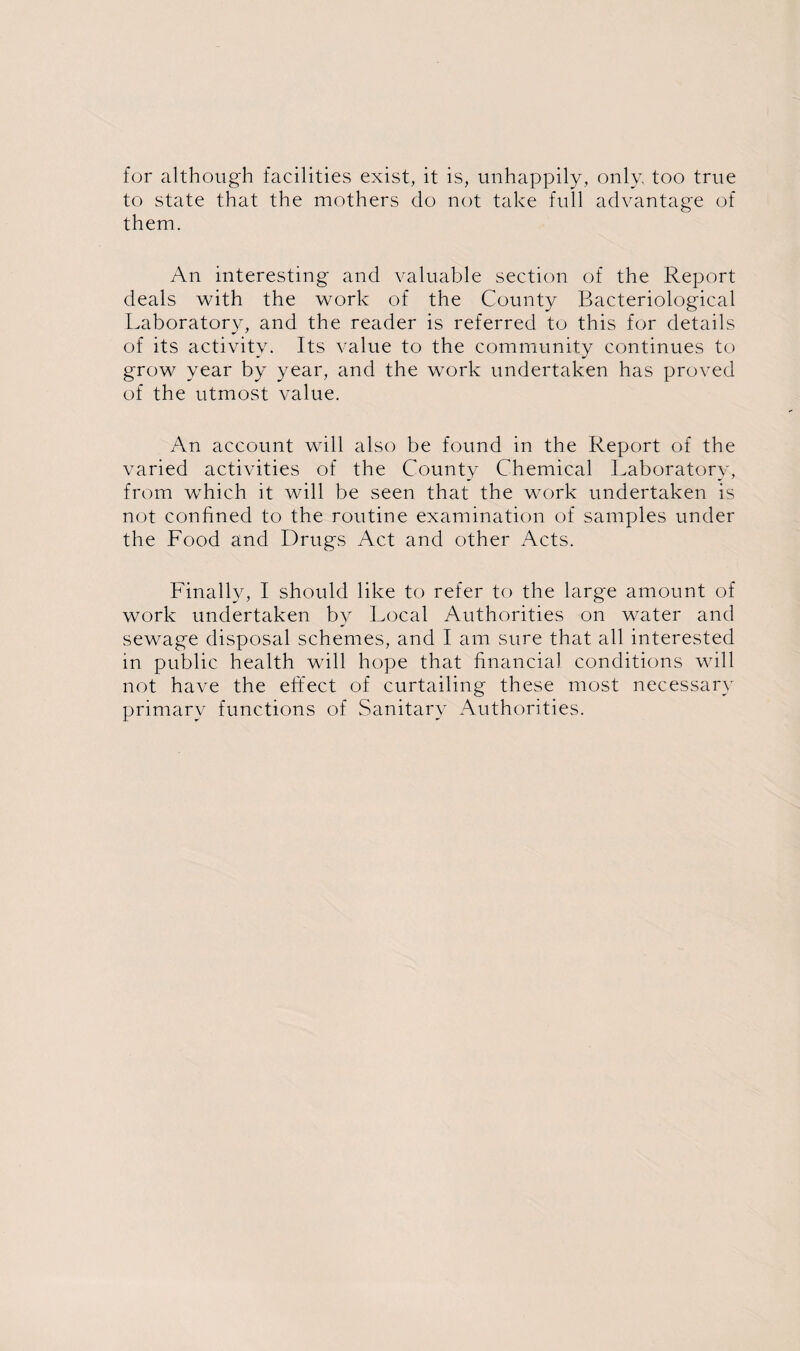 for although facilities exist, it is, unhappily, only, too true to state that the mothers do not take full advantage of them. An interesting and valuable section of the Report deals with the work of the County Bacteriological Laboratory, and the reader is referred to this for details of its activity. Its value to the community continues to grow year by year, and the work undertaken has proved of the utmost value. An account will also be found in the Report of the varied activities of the County Chemical Laboratory, from which it will be seen that the work undertaken is not confined to the routine examination of samples under the Food and Drugs Act and other Acts. Finally, I should like to refer to the large amount of work undertaken by Local Authorities on water and sewage disposal schemes, and I am sure that all interested in public health will hope that financial conditions will not have the effect of curtailing these most necessary primary functions of Sanitary Authorities.