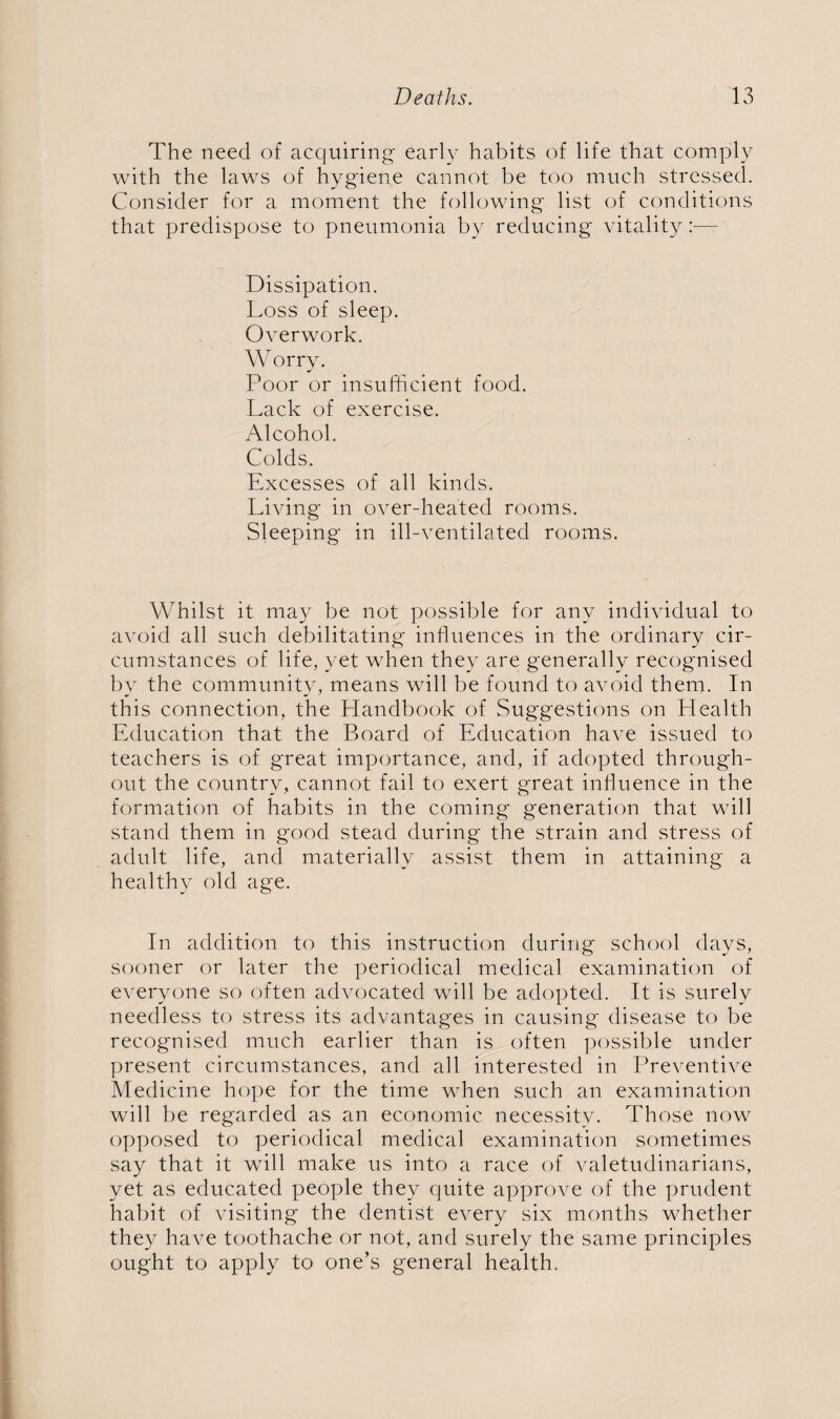 The need of acquiring early habits of life that comply with the laws of hygiene cannot be too much stressed. Consider for a moment the following list of conditions that predispose to pneumonia by reducing vitality:— Dissipation. Loss of sleep. Overwork. Worry. Poor or insufficient food. Lack of exercise. Alcohol. Colds. Excesses of all kinds. Living in over-heated rooms. Sleeping in ill-ventilated rooms. Whilst it may be not possible for any individual to avoid all such debilitating influences in the ordinary cir¬ cumstances of life, yet when they are generally recognised by the community, means will be found to avoid them. In this connection, the Handbook of Suggestions on Health Education that the Board of Education have issued to teachers is of great importance, and, if adopted through¬ out the country, cannot fail to exert great influence in the formation of habits in the coming generation that will stand them in good stead during the strain and stress of adult life, and materially assist them in attaining a healthy old age. In addition to this instruction during school days, sooner or later the periodical medical examination of everyone so often advocated will be adopted. It is surely needless to stress its advantages in causing disease to be recognised much earlier than is often possible under present circumstances, and all interested in Preventive Medicine hope for the time when such an examination will be regarded as an economic necessity. Those now opposed to periodical medical examination sometimes say that it will make us into a race of valetudinarians, yet as educated people they quite approve of the prudent habit of visiting the dentist every six months whether they have toothache or not, and surely the same principles ought to apply to one’s general health.