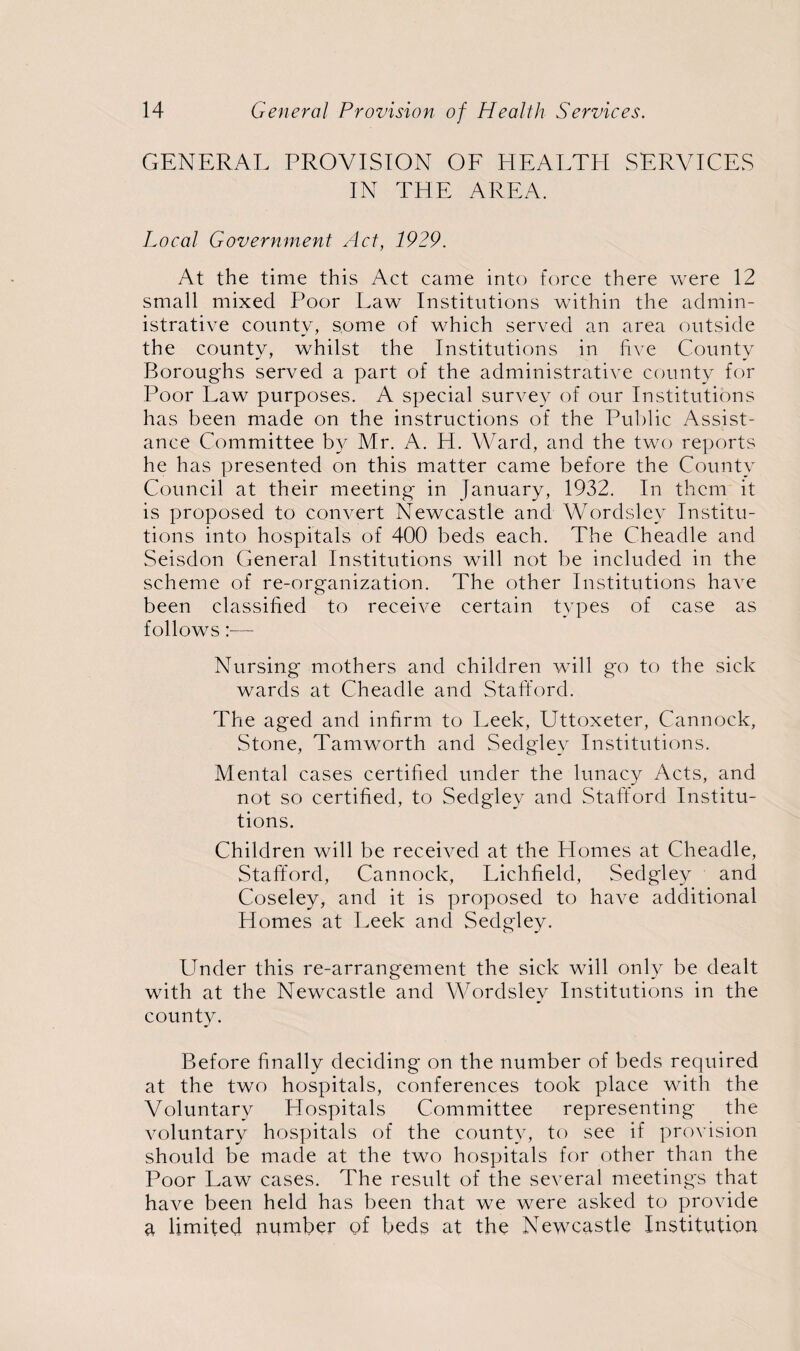 GENERAL PROVISION OF HEAETEI SERVICES IN THE AREA. Local Government Act, 1929. At the time this Act came into force there were 12 small mixed Poor Law Institutions within the admin¬ istrative county, some of which served an area outside the county, whilst the Institutions in five County Boroughs served a part of the administrative county for Poor Law purposes. A special survey of our Institutions has been made on the instructions of the Public Assist¬ ance Committee by Mr. A. H. Ward, and the two reports he has presented on this matter came before the County Council at their meeting in January, 1932. In them it is proposed to convert Newcastle and Wordsley Institu¬ tions into hospitals of 400 beds each. The Cheadle and Seisdon General Institutions will not be included in the scheme of re-organization. The other Institutions have been classified to receive certain types of case as follows:— Nursing mothers and children will go to the sick wards at Cheadle and Stafford. The aged and infirm to Leek, Uttoxeter, Cannock, Stone, Tamworth and Sedgley Institutions. Mental cases certified under the lunacy Acts, and not so certified, to Sedgley and Stafford Institu¬ tions. Children will be received at the Homes at Cheadle, Stafford, Cannock, Lichfield, Sedgley and Coseley, and it is proposed to have additional Homes at Leek and Sedgley. Under this re-arrangement the sick will only be dealt with at the Newcastle and Wordsley Institutions in the county. Before finally deciding on the number of beds required at the two hospitals, conferences took place with the Voluntary Hospitals Committee representing the voluntary hospitals of the county, to see if provision should be made at the two hospitals for other than the Poor Law cases. The result of the several meetings that have been held has been that we were asked to provide a limited number of beds at the Newcastle Institution