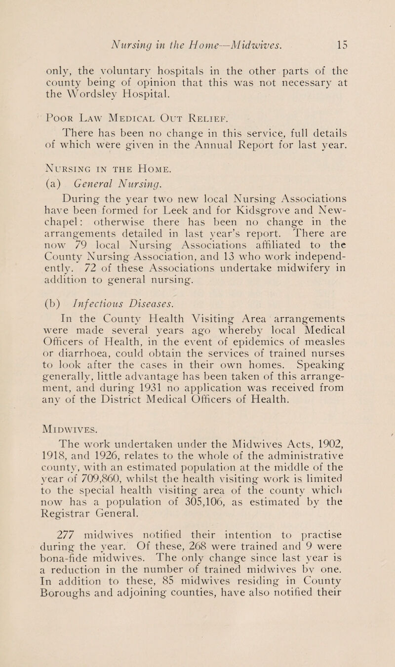 only, the voluntary hospitals in the other parts of the county being of opinion that this was not necessary at the Wordsley Hospital. Poor Law Medical Out Relief. There has been no change in this service, full details of which were given in the Annual Report for last year. Nursing in the Home. (a) General Nursing. During the year two new local Nursing Associations have been formed for Leek and for Kidsgrove and New- chapel: otherwise there has been no change in the arrangements detailed in last year’s report. There are now 79 local Nursing Associations affiliated to the County Nursing Association, and 13 who work independ¬ ently. 72 of these Associations undertake midwifery in addition to general nursing. (b) Infectious Diseases. In the County Health Visiting Area arrangements were made several years ago whereby local Medical Officers of Health, in the event of epidemics of measles or diarrhoea, could obtain the services of trained nurses to look after the cases in their own homes. Speaking generally, little advantage has been taken of this arrange¬ ment, and during 1931 no application was received from any of the District Medical Officers of Health. Mid wives. The work undertaken under the Midwives Acts, 1902, 1918, and 1926, relates to the whole of the administrative county, with an estimated population at the middle of the year of 709,860, whilst the health visiting work is limited to the special health visiting area of the county which now has a population of 305,106, as estimated by the Registrar General. 277 midwives notified their intention to practise during the year. Of these, 268 were trained and 9 were bona-fide midwives. The only change since last year is a reduction in the number of trained midwives by one. In addition to these, 85 midwives residing in County Boroughs and adjoining counties, have also notified their