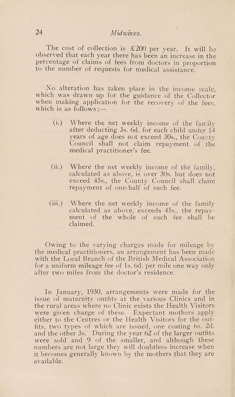 The cost of collection is £200 per year. It will be observed that each year there has been an increase in the percentage of claims of fees from doctors in proportion to the number of requests for medical assistance. No alteration has taken place in the income scale, which was drawn up for the guidance of the Collector when making application for the recovery of the fees, which is as follows r— (i.) Where the net weekly income of the family after deducting 3s. 6d. for each child under 14- years of age does not exceed 30s., the County Council shall not claim repayment of the medical practitioner’s fee. (ii.) Where the net weekly income of the family, calculated as above, is over 30s. but does not exceed 45s., the County Council shall claim repayment of one-half of such fee. (iii.) Where the net weekly income of the family calculated as above, exceeds 45s., the repay¬ ment of the whole of such fee shall be claimed. Owing to the varying charges made for mileage by the medical practitioners, an arrangement has been made with the Local Branch of the British Medical Association for a uniform mileage fee of Is. 6d. per mile one way only after two miles from the doctor’s residence. In January, 1930, arrangements were made for the issue of maternity outfits at the various Clinics and in the rural areas where no Clinic exists the Health Visitors were given charge of these. Expectant mothers apply either to the Centres or the Health Visitors for the out¬ fits, two types of which are issued, one costing 6s. 2d. and the other 3s. During the year 62 of the larger outfits were sold and 9 of the smaller, and although these numbers are not large they will doubtless increase when it becomes generally known by the mothers that they are available.