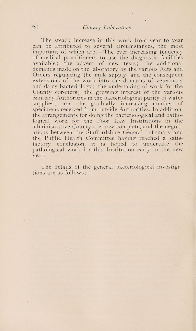 The steady increase in this work from year to year can be attributed to several circumstances, the most important of which are:—The ever increasing tendency of medical practitioners to use the diagnostic facilities available; the advent of new tests; the additional demands made on the laboratory by the various Acts and Orders regulating the milk supply, and the consequent extensions of the work into the domains of veterinary and dairy bacteriology; the undertaking of work for the County coroners; the growing interest of the various Sanitary Authorities in the bacteriological purity of water supplies; and the gradually increasing number of specimens received from outside Authorities. In addition, the arrangements for doing the bacteriological and patho¬ logical work for the Poor Law Institutions in the administrative County are now complete, and the negoti¬ ations between the Staffordshire General Infirmary and the Public Health Committee having reached a satis¬ factory conclusion, it is hoped to undertake the pathological work for this Institution early in the new year. The details of the general bacteriological investiga¬ tions are as follows :■—-