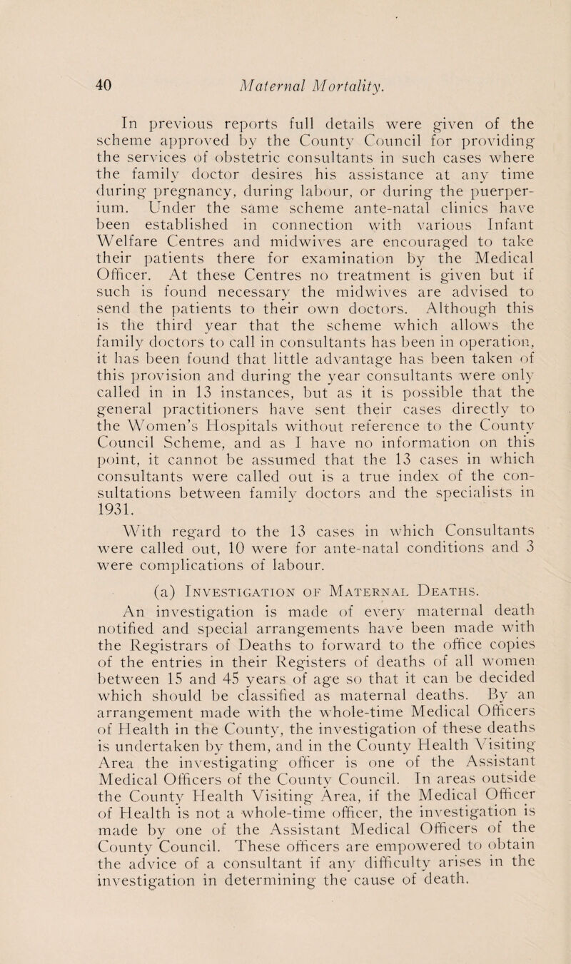 In previous reports full details were given of the scheme approved by the County Council for providing the services of obstetric consultants in such cases where the family doctor desires his assistance at any time during pregnancy, during labour, or during the puerper- ium. Under the same scheme ante-natal clinics have been established in connection with various Infant Welfare Centres and midwives are encouraged to take their patients there for examination by the Medical Officer. At these Centres no treatment is given but if such is found necessary the midwives are advised to send the patients to their own doctors. Although this is the third year that the scheme which allows the family doctors to call in consultants has been in operation, it has been found that little advantage has been taken of this provision and during the year consultants were only called in in 13 instances, but as it is possible that the general practitioners have sent their cases directly to the Women’s Hospitals without reference to the County Council Scheme, and as I have no information on this point, it cannot be assumed that the 13 cases in which consultants were called out is a true index of the con¬ sultations between family doctors and the specialists in 1931. With reg'ard to the 13 cases in which Consultants were called out, 10 were for ante-natal conditions and 3 were complications of labour. (a) Investigation of Maternal Deaths. An investigation is made of every maternal death notified and special arrangements have been made with the Registrars of Deaths to forward to the office copies of the entries in their Registers of deaths of all women between 15 and 45 years of age so that it can be decided which should be classified as maternal deaths. By an arrangement made with the whole-time Medical Officers of Health in the County, the investigation of these deaths is undertaken by them, and in the County Health Visiting Area the investigating officer is one of the Assistant Medical Officers of the County Council. In areas outside the County Health Visiting' Area, if the Medical Officer of Health is not a whole-time officer, the investigation is made by one of the Assistant Medical Officers of the County Council. These officers are empowered to obtain the advice of a consultant if any difficulty arises in the investigation in determining the cause of death.