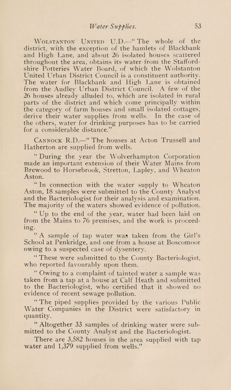 Wolstanton United U.D.—“ The whole of the district, with the exception of the hamlets of Blackbank and High Lane, and about 26 isolated houses scattered throughout the area, obtains its water from the Stafford¬ shire Potteries Water Board, of which the Wolstanton United Urban District Council is a constituent authority. The water for Blackbank and High Lane is obtained from the Audlev Urban District Council. A few of the 26 houses already alluded to, which are isolated in rural parts of the district and which come principally within the category of farm houses and small isolated cottages, derive their water supplies from wells. In the case of the others, water for drinking purposes has to be carried for a considerable distance.” Cannock R.D.—“ The houses at Acton Trussed and Hatherton are supplied from wells. “ During the year the Wolverhampton Corporation made an important extension of their Water Mains from Brewood to Horsebrook, Stretton, Laplev, and Wheaton Aston. “ In connection with the water supply to Wheaton Aston, 18 samples were submitted to the County Analyst and the Bacteriologist for their analysis and examination. The majority of the waters showed evidence of pollution. “ Up to the end of the year, water had been laid on from the Mains to 76 premises, and the work is proceed¬ ing. “ A sample of tap water was taken from the Girl’s School at Penkridge, and one from a house at Boscomoor owing to a suspected case of dysentery. “ These were submitted to the County Bacteriologist, who reported favourably upon them. “ Owing to a complaint of tainted water a sample was taken from a tap at a house at Calf Heath and submitted to the Bacteriologist, who certified that it showed no evidence of recent sewage pollution. “The piped supplies provided by the various Public Water Companies in the District were satisfactory in quantity. “ Altogether 33 samples of drinking water were sub¬ mitted to the County Analyst and the Bacteriologist. There are 3,582 houses in the area supplied with tap water and 1,379 supplied from wells.”