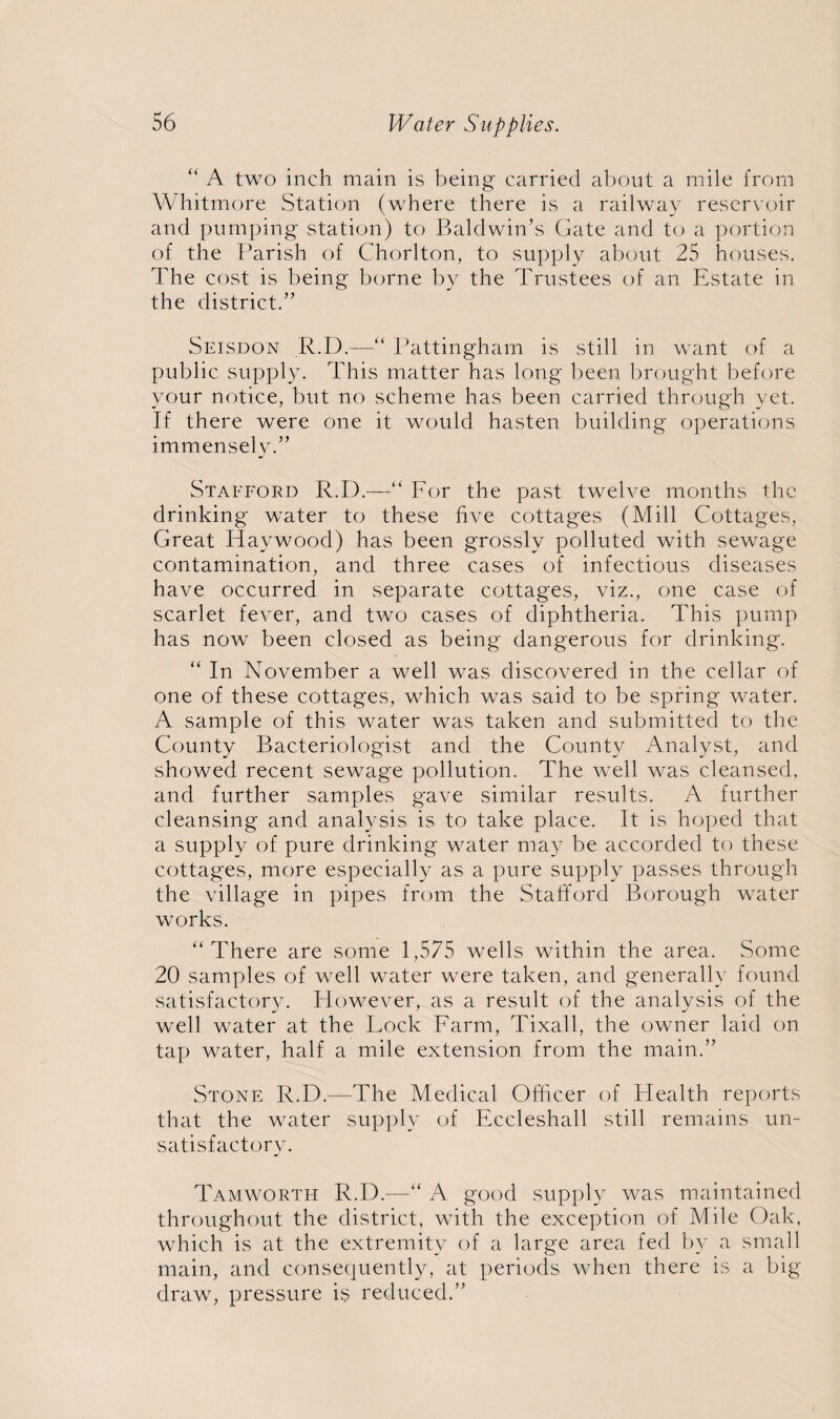 “ A two inch main is being carried about a mile from Whitmore Station (where there is a railway reservoir and pumping station) to Baldwin’s Gate and to a portion of the Parish of Chorlton, to supply about 25 houses. The cost is being borne by the Trustees of an Estate in the district.” Seisdon R.D.—“ Pattingham is still in want of a public supply. This matter has long been brought before your notice, but no scheme has been carried through yet. If there were one it would hasten building operations immensely.” Stafford R.D.—“ For the past twelve months the drinking water to these five cottages (Mill Cottages, Great Haywood) has been grossly polluted with sewage contamination, and three cases of infectious diseases have occurred in separate cottages, viz., one case of scarlet fever, and two cases of diphtheria. This pump has now been closed as being dangerous for drinking. “ In November a well was discovered in the cellar of one of these cottages, which was said to be spring water. A sample of this water was taken and submitted to the County Bacteriologist and the County Analyst, and showed recent sewage pollution. The well was cleansed, and further samples gave similar results. A further cleansing and analysis is to take place. It is hoped that a supply of pure drinking w7ater may be accorded to these cottages, more especially as a pure supply passes through the village in pipes from the Stafford Borough water works. “There are some 1,575 wells within the area. Some 20 samples of well water were taken, and generally found satisfactory. However, as a result of the analysis of the well water at the Lock Farm, Tixall, the owner laid on tap water, half a mile extension from the main.” Stone R.D.—The Medical Officer of Health reports that the water supply of Eccleshall still remains un¬ satisfactory. Tamworth R.D.—“ A good supply was maintained throughout the district, with the exception of Mile Oak, which is at the extremity of a large area fed by a small main, and consequently, at periods when there is a big draw, pressure is reduced.”