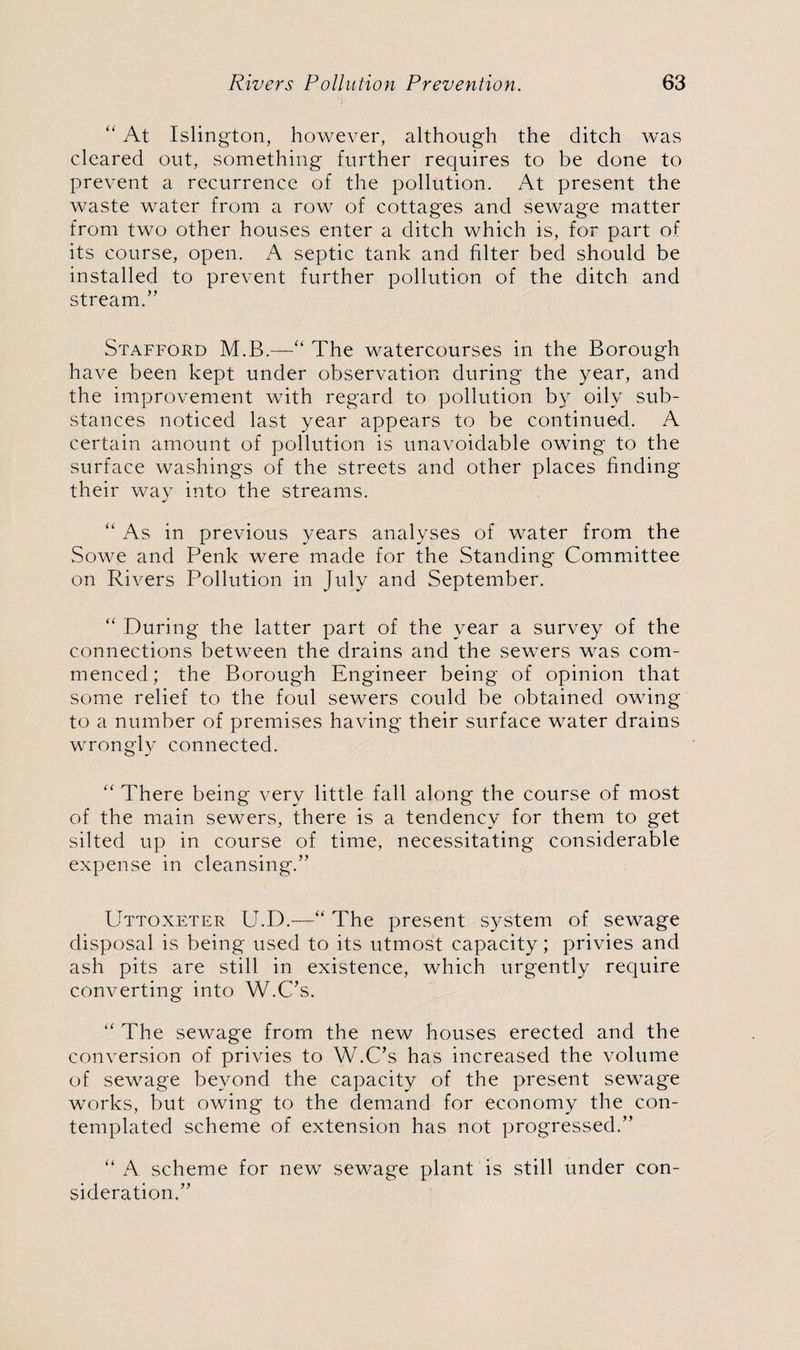 “ At Islington, however, although the ditch was cleared out, something further requires to be done to prevent a recurrence of the pollution. At present the waste water from a row of cottages and sewage matter from two other houses enter a ditch which is, for part of its course, open. A septic tank and filter bed should be installed to prevent further pollution of the ditch and stream. ” Stafford M.B.—“ The watercourses in the Borough have been kept under observation during the year, and the improvement with regard to pollution by oily sub¬ stances noticed last year appears to be continued. A certain amount of pollution is unavoidable owing to the surface washings of the streets and other places finding their way into the streams. “ As in previous years analyses of water from the Sowe and Penk were made for the Standing Committee on Rivers Pollution in July and September. “ During the latter part of the year a survey of the connections between the drains and the sewers was com¬ menced; the Borough Engineer being of opinion that some relief to the foul sewers could be obtained owing to a number of premises having their surface water drains wrongly connected. “ There being very little fall along the course of most of the main sewers, there is a tendency for them to get silted up in course of time, necessitating considerable expense in cleansing/’ Uttoxeter U.D.—“ The present system of sewage disposal is being used to its utmost capacity; privies and ash pits are still in existence, which urgently require converting into W.C’s. “ The sewage from the new houses erected and the conversion of privies to W.C’s has increased the volume of sewage beyond the capacity of the present sewage works, but owing to the demand for economy the con¬ templated scheme of extension has not progressed.” “ A scheme for new sewage plant is still under con¬ sideration,”