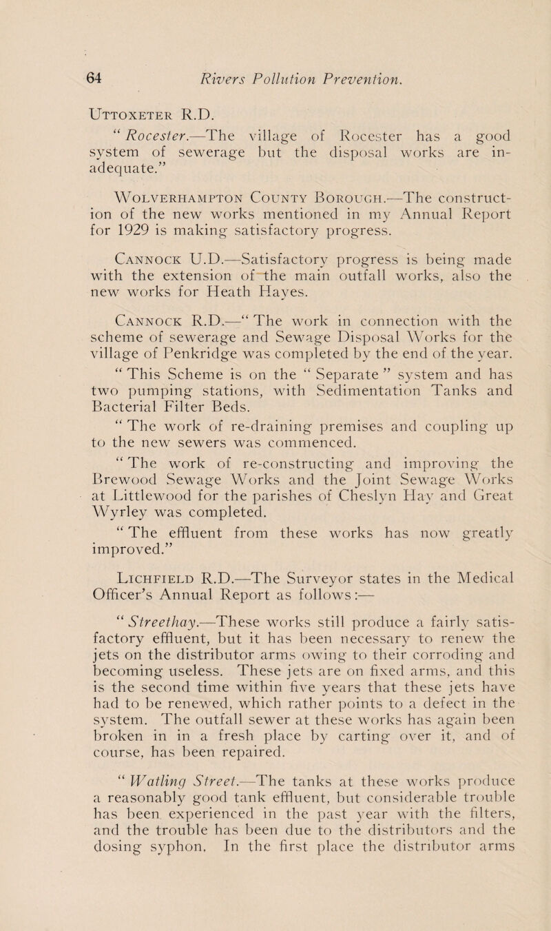 Uttoxeter R.D. “ Rocester.—The village of Rocester has a good system of sewerage but the disposal works are in¬ adequate/’ Wolverhampton County Borough.-—The construct¬ ion of the new works mentioned in my Annual Report for 1929 is making satisfactory progress. Cannock U.D.—Satisfactory progress is being made with the extension of the main outfall works, also the new works for Heath Hayes. Cannock R.D.——“ The work in connection with the scheme of sewerage and Sewage Disposal Works for the village of Penkridge was completed by the end of the year. “ This .Scheme is on the “ Separate ” system and has two pumping stations, with Sedimentation Tanks and Bacterial Filter Beds. “ The work of re-draining premises and coupling up to the new sewers was commenced. “ The work of re-constructing and improving the Brewood Sewage Works and the Joint Sewage Works at Littlewood for the parishes of Cheslyn Hay and Great Wyrley was completed. “ The effluent from these works has now greatly improved.” Lichfield R.D.—The Surveyor states in the Medical Officer’s Annual Report as follows:— “ Streethay.—These works still produce a fairly satis¬ factory effluent, but it has been necessary to renew the jets on the distributor arms owing to their corroding and becoming useless. These jets are on fixed arms, and this is the second time within five years that these jets have had to be renewed, which rather points to a defect in the system. The outfall sewer at these works has again been broken in in a fresh place by carting over it, and of course, has been repaired. “ Wailing Street.—The tanks at these works produce a reasonably good tank effluent, but considerable trouble has been experienced in the past year with the filters, and the trouble has been due to the distributors and the dosing syphon, In the first place the distributor arms