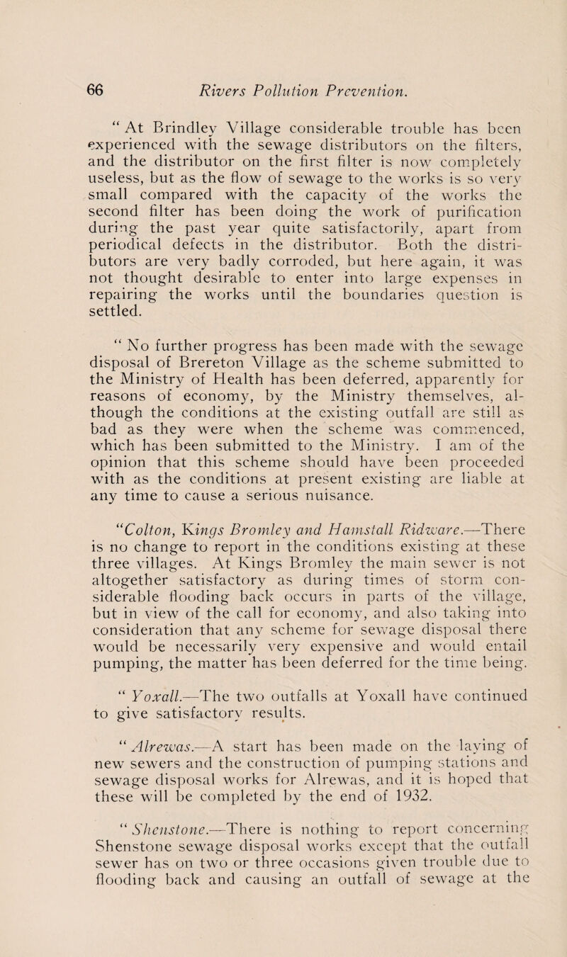 “ At Brindley Village considerable trouble has been experienced with the sewage distributors on the filters, and the distributor on the first filter is now completely useless, but as the flow of sewage to the works is so very small compared with the capacity of the works the second filter has been doing the work of purification during the past year quite satisfactorily, apart from periodical defects in the distributor. Both the distri¬ butors are very badly corroded, but here again, it was not thought desirable to enter into large expenses in repairing the works until the boundaries question is settled. “ No further progress has been made with the sewage disposal of Brereton Village as the scheme submitted to the Ministry of Health has been deferred, apparently for reasons of economy, by the Ministry themselves, al¬ though the conditions at the existing outfall are still as bad as they were when the scheme was commenced, which has been submitted to the Ministry. I am of the opinion that this scheme should have been proceeded with as the conditions at present existing are liable at any time to cause a serious nuisance. “Colton, Kings Bromley and Hamstall Ridware.—There is no change to report in the conditions existing at these three villages. At Kings Bromley the main sewer is not altogether satisfactory as during times of storm con¬ siderable flooding back occurs in parts of the village, but in view of the call for economy, and also taking into consideration that any scheme for sewage disposal there would be necessarily very expensive and would entail pumping, the matter has been deferred for the time being. “ Yoxall.—The two outfalls at Yoxall have continued to give satisfactory results. “ Alrewas.—A start has been made on the laying of new sewers and the construction of pumping stations and sewage disposal works for Alrewas, and it is hoped that these will be completed by the end of 1932. “ Shenstone.—'There is nothing to report concerning Shenstone sewage disposal works except that the outfall sewer has on two or three occasions given trouble due to flooding back and causing an outfall of sewage at the
