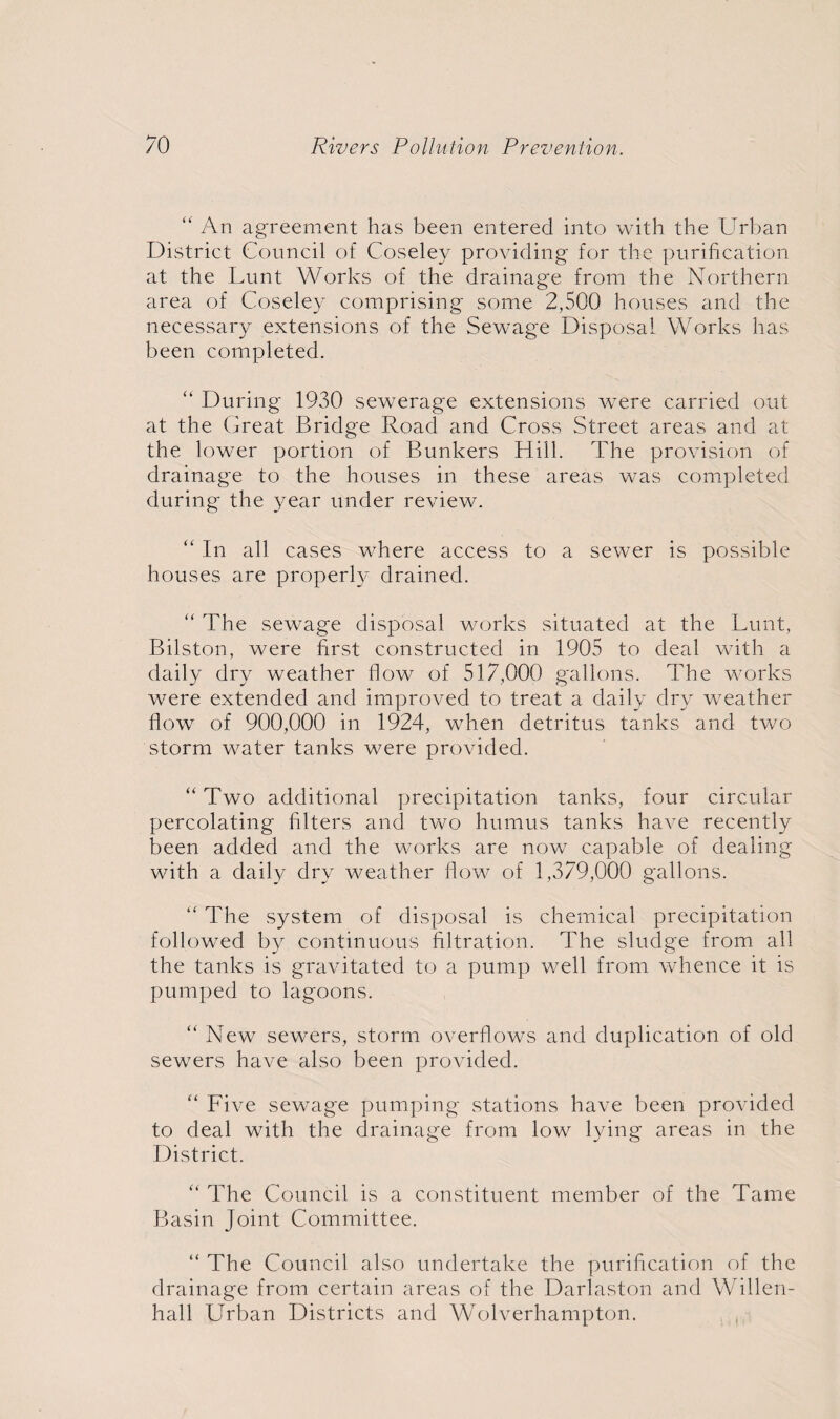 “ An agreement has been entered into with the Urban District Council of Coseley providing for the purification at the Lunt Works of the drainage from the Northern area of Coseley comprising some 2,500 houses and the necessary extensions of the Sewage Disposal Works has been completed. “ During 1930 sewerage extensions were carried out at the Great Bridge Road and Cross Street areas and at the lower portion of Bunkers Hill. The provision of drainage to the houses in these areas was completed during the year under review. “ In all cases where access to a sewer is possible houses are properly drained. “ The sewage disposal works situated at the Lunt, Bilston, were first constructed in 1905 to deal with a daily dry weather flow of 517,000 gallons. The works were extended and improved to treat a daily dry weather flow of 900,000 in 1924, when detritus tanks and two storm water tanks were provided. “ Two additional precipitation tanks, four circular percolating filters and two humus tanks ha\re recently been added and the works are now capable of dealing with a daily dry weather flow of 1,379,000 gallons. “ The system of disposal is chemical precipitation followed by continuous filtration. The sludge from all the tanks is gravitated to a pump well from whence it is pumped to lagoons. “ New sewers, storm overflows and duplication of old sewers have also been provided. “ Five sewage pumping stations have been provided to deal with the drainage from low lying areas in the District. “ The Council is a constituent member of the Tame Basin Joint Committee. “ The Council also undertake the purification of the drainage from certain areas of the Darlaston and Willen- hall Urban Districts and Wolverhampton.