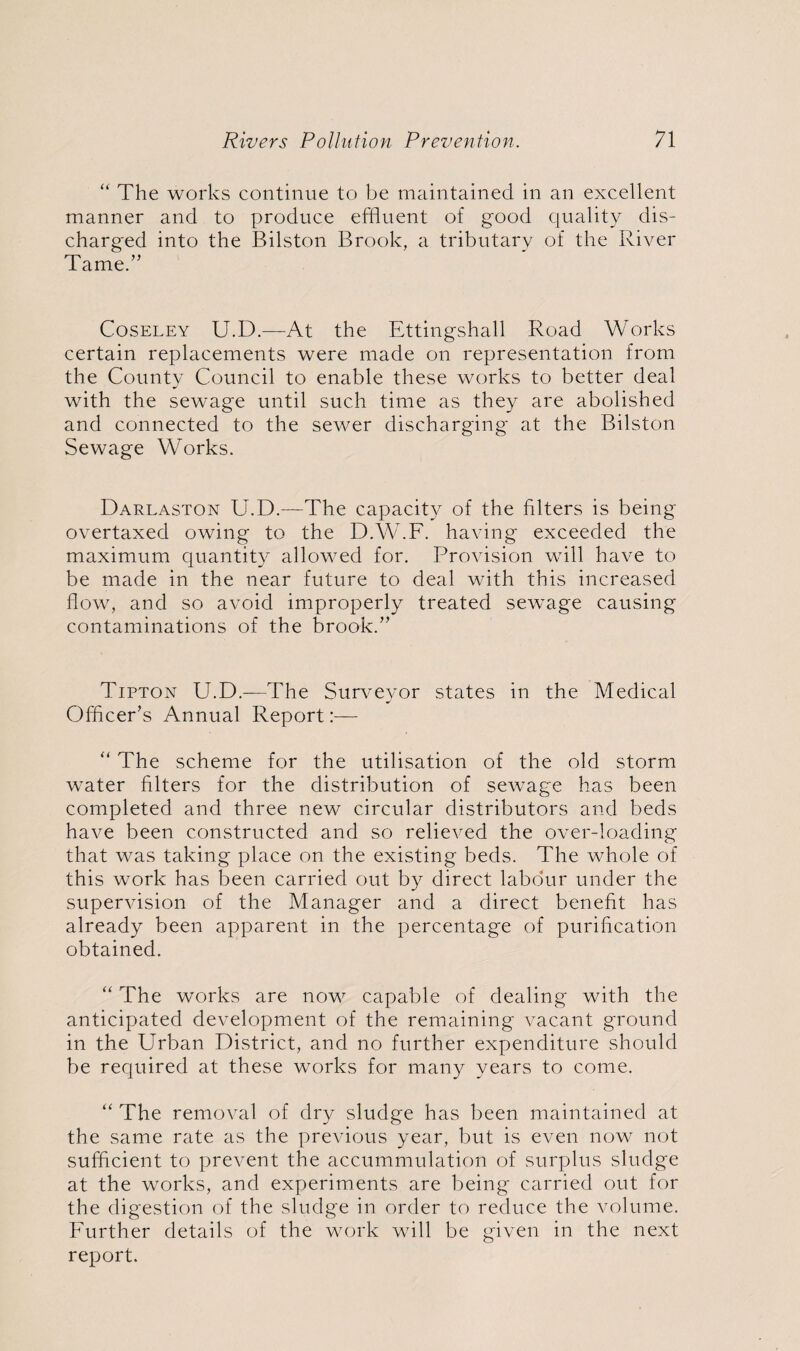 “ The works continue to be maintained in an excellent manner and to produce effluent of good quality dis¬ charged into the Bilston Brook, a tributary of the River Tame.” Coseley U.D.—At the Ettingshall Road Works certain replacements were made on representation from the County Council to enable these works to better deal with the sewage until such time as they are abolished and connected to the sewer discharging at the Bilston Sewage Works. Darlaston U.D.—The capacity of the fdters is being overtaxed owing to the D.W.F. having exceeded the maximum quantity allowed for. Provision will have to be made in the near future to deal with this increased flow, and so avoid improperly treated sewage causing contaminations of the brook.” Tipton U.D.—The Surveyor states in the Medical Officer’s Annual Report:— “ The scheme for the utilisation of the old storm water filters for the distribution of sewage has been completed and three new circular distributors and beds have been constructed and so relieved the over-loading that was taking place on the existing beds. The whole of this work has been carried out by direct labour under the supervision of the Manager and a direct benefit has already been apparent in the percentage of purification obtained. “ The works are now capable of dealing with the anticipated development of the remaining vacant ground in the Urban District, and no further expenditure should be required at these works for many years to come. “ The removal of dry sludge has been maintained at the same rate as the previous year, but is even now not sufficient to prevent the accummulation of surplus sludge at the works, and experiments are being carried out for the digestion of the sludge in order to reduce the volume. Further details of the work will be given in the next report.