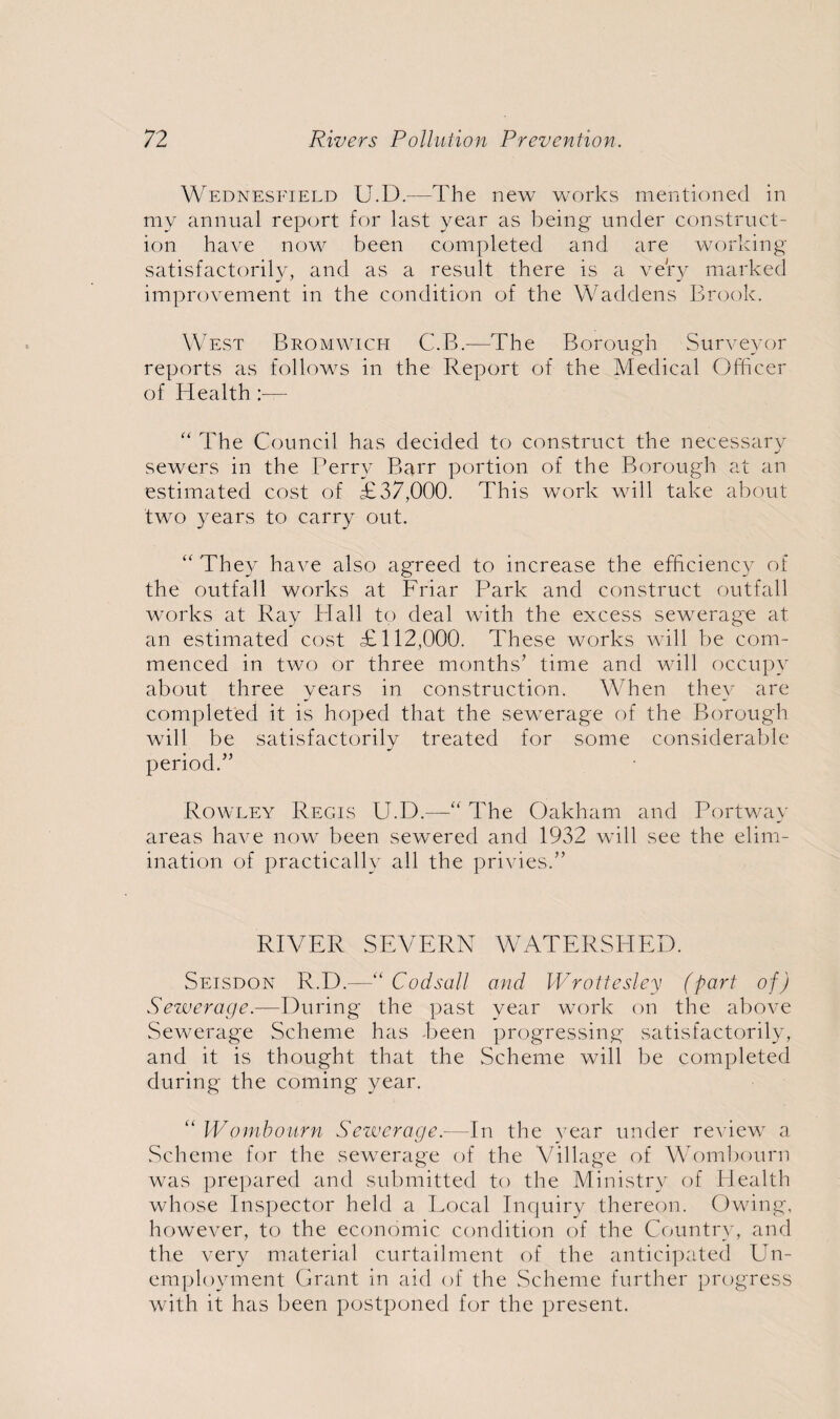 Wednesfield U.D.-—The new works mentioned in my annual report for last year as being under construct¬ ion have now been completed and are working satisfactorily, and as a result there is a very marked improvement in the condition of the Waddens Brook. West Bromwich C.B.—The Borough Surveyor reports as follows in the Report of the Medical Officer of Health:— “ The Council has decided to construct the necessary sewers in the Perry Barr portion of the Borough at an estimated cost of £37,000. This work will take about two years to carry out. “ They have also agreed to increase the efficiency of the outfall works at Friar Park and construct outfall works at Ray Hall to deal with the excess sewerage at an estimated cost £112,000. These works will be com¬ menced in two or three months’ time and will occupy about three years in construction. When they are completed it is hoped that the sewerage of the Borough will be satisfactorily treated for some considerable period.” Rowley Regis U.D.—'“ The Oakham and Portway areas have now been sewered and 1932 will see the elim¬ ination of practically all the privies.” RIVER SEVERN WATERSHED. Seisdon R.D.—“ Codsall and Wrottesley (part of) Sewerage.—During the past year work on the above Sewerage Scheme has .been progressing satisfactorily, and it is thought that the Scheme will be completed during the coming year. “Wombourn Sewerage.—In the year under review a Scheme for the sewerage of the Village of Wombourn was prepared and submitted to the Ministry of Health whose Inspector held a Local Inquiry thereon. Owing, however, to the economic condition of the Country, and the very material curtailment of the anticipated Un¬ employment Grant in aid of the Scheme further progress with it has been postponed for the present.