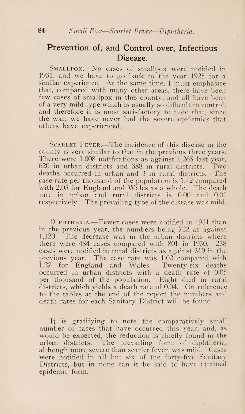 Small Pox-—Scarlet Fever—Diphtheria. Prevention of, and Control over, Infectious Disease. Smallpox.—No cases of smallpox were notified in 1931, and we have to go back to the year 1925 for a similar experience. At the same time, I must emphasise that, compared with many other areas, there have been few cases of smallpox in this county, and all have been of a very mild type which is usually so difficult to control, and therefore it is most satisfactory to note that, since the war, we have never had the severe epidemics that others have experienced. Scarlet Fever.—The incidence of this disease in the county is very similar to that in the previous three years. There were 1,008 notifications as against 1,265 last year, 620 in urban districts and 388 in rural districts. Two deaths occurred in urban and 3 in rural districts. The case rate per thousand of the population is 1.42 compared with 2.05 for England and Wales as a whole. The death rate in urban and rural districts is 0.00 and 0.01 respectively. The prevailing type of the disease was mild. Diphtheria.—Fewer cases were notified in 1931 than in the previous year, the numbers being 722 as against 1,120. The decrease was in the urban districts where there were 484 cases compared with 801 in 1930. 238 cases were notified in rural districts as against 319 in the previous year. The case rate was 1.02 compared with 1.27 for England and Wales. Twenty-six deaths occurred in urban districts with a death rate of 0.05 per thousand of the population. Eight died in rural districts, which yields a death rate of 0.04. On reference to the tables at the end of the report the numbers and death rates for each Sanitary District will be found. It is gratifying to note the comparatively small number of cases that have occurred this year, and, as would be expected, the reduction is chiefly found in the urban districts. The prevailing form of diphtheria, although more severe than scarlet fever, was mild. Cases were notified in all but six of the forty-five Sanitary Districts, but in none can it be said to have attained epidemic form,