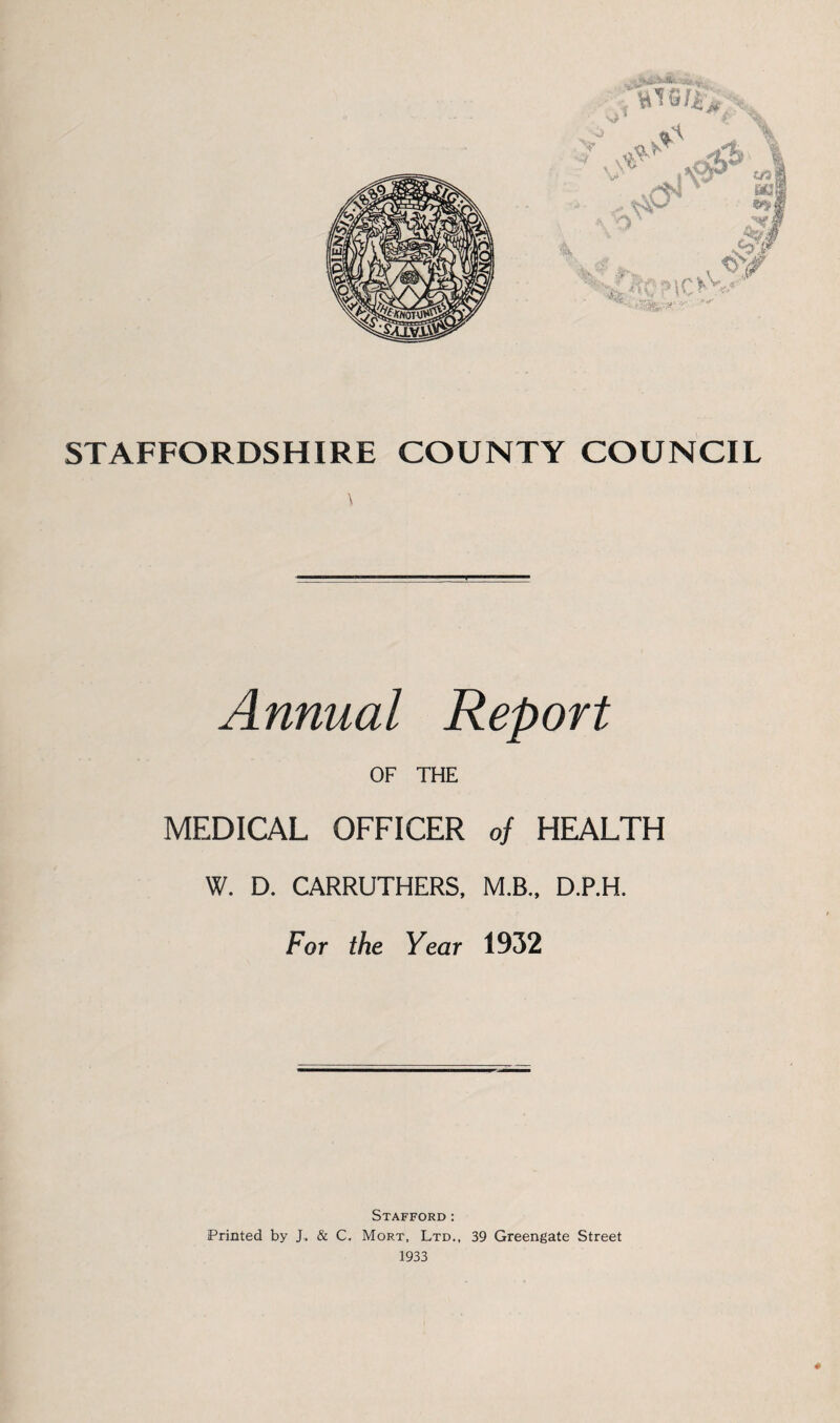 STAFFORDSHIRE COUNTY COUNCIL Annual Report OF THE MEDICAL OFFICER of HEALTH W. D. CARRUTHERS, M.B., D.P.H. For the Year 1932 Stafford: Printed by J. & C, Mort, Ltd., 39 Greengate Street 1933