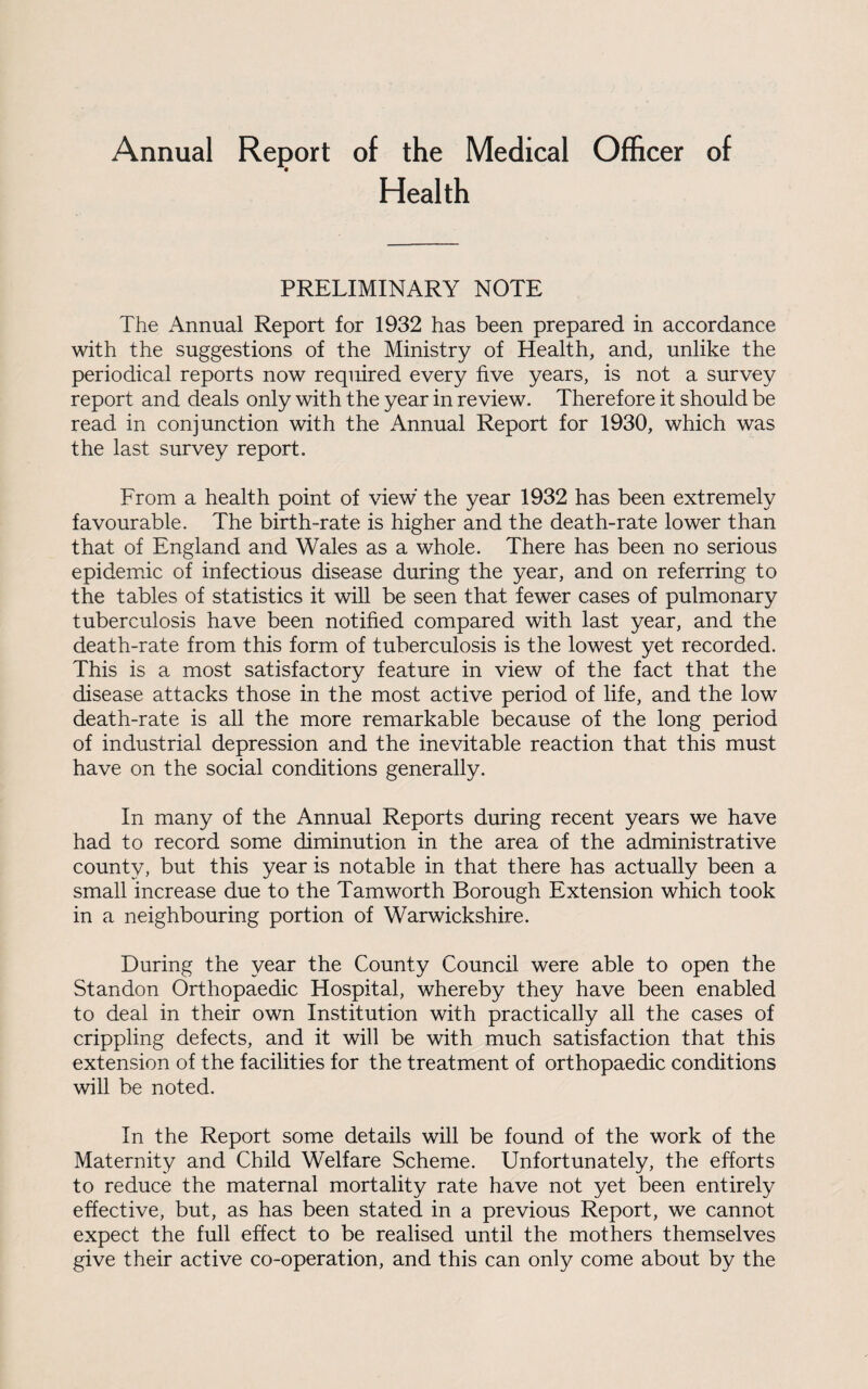 Annual Report of the Medical Officer of Health PRELIMINARY NOTE The Annual Report for 1932 has been prepared in accordance with the suggestions of the Ministry of Health, and, unlike the periodical reports now required every five years, is not a survey report and deals only with the year in review. Therefore it should be read in conjunction with the Annual Report for 1930, which was the last survey report. From a health point of view the year 1932 has been extremely favourable. The birth-rate is higher and the death-rate lower than that of England and Wales as a whole. There has been no serious epidemic of infectious disease during the year, and on referring to the tables of statistics it will be seen that fewer cases of pulmonary tuberculosis have been notified compared with last year, and the death-rate from this form of tuberculosis is the lowest yet recorded. This is a most satisfactory feature in view of the fact that the disease attacks those in the most active period of life, and the low death-rate is all the more remarkable because of the long period of industrial depression and the inevitable reaction that this must have on the social conditions generally. In many of the Annual Reports during recent years we have had to record some diminution in the area of the administrative county, but this year is notable in that there has actually been a small increase due to the Tamworth Borough Extension which took in a neighbouring portion of Warwickshire. During the year the County Council were able to open the Standon Orthopaedic Hospital, whereby they have been enabled to deal in their own Institution with practically all the cases of crippling defects, and it will be with much satisfaction that this extension of the facilities for the treatment of orthopaedic conditions will be noted. In the Report some details will be found of the work of the Maternity and Child Welfare Scheme. Unfortunately, the efforts to reduce the maternal mortality rate have not yet been entirely effective, but, as has been stated in a previous Report, we cannot expect the full effect to be realised until the mothers themselves give their active co-operation, and this can only come about by the