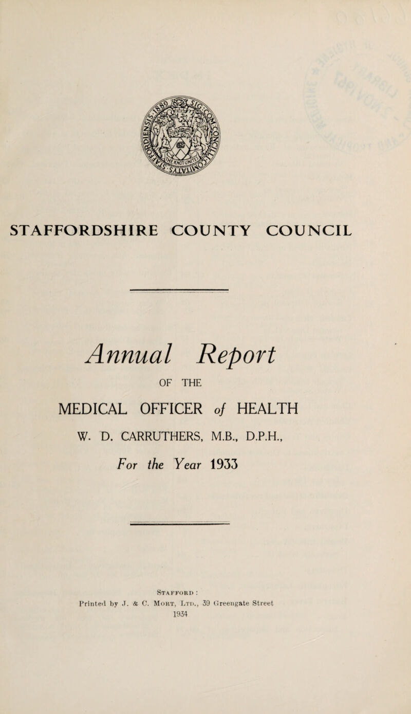 STAFFORDSHIRE COUNTY COUNCIL Annual Report OF THE MEDICAL OFFICER of HEALTH W. D. CARRUTHERS, M.B., D.P.H., For the Year 1933 Stafford : Printed by J. & C. Mort, Ltd., 39 Greengate Street 1934