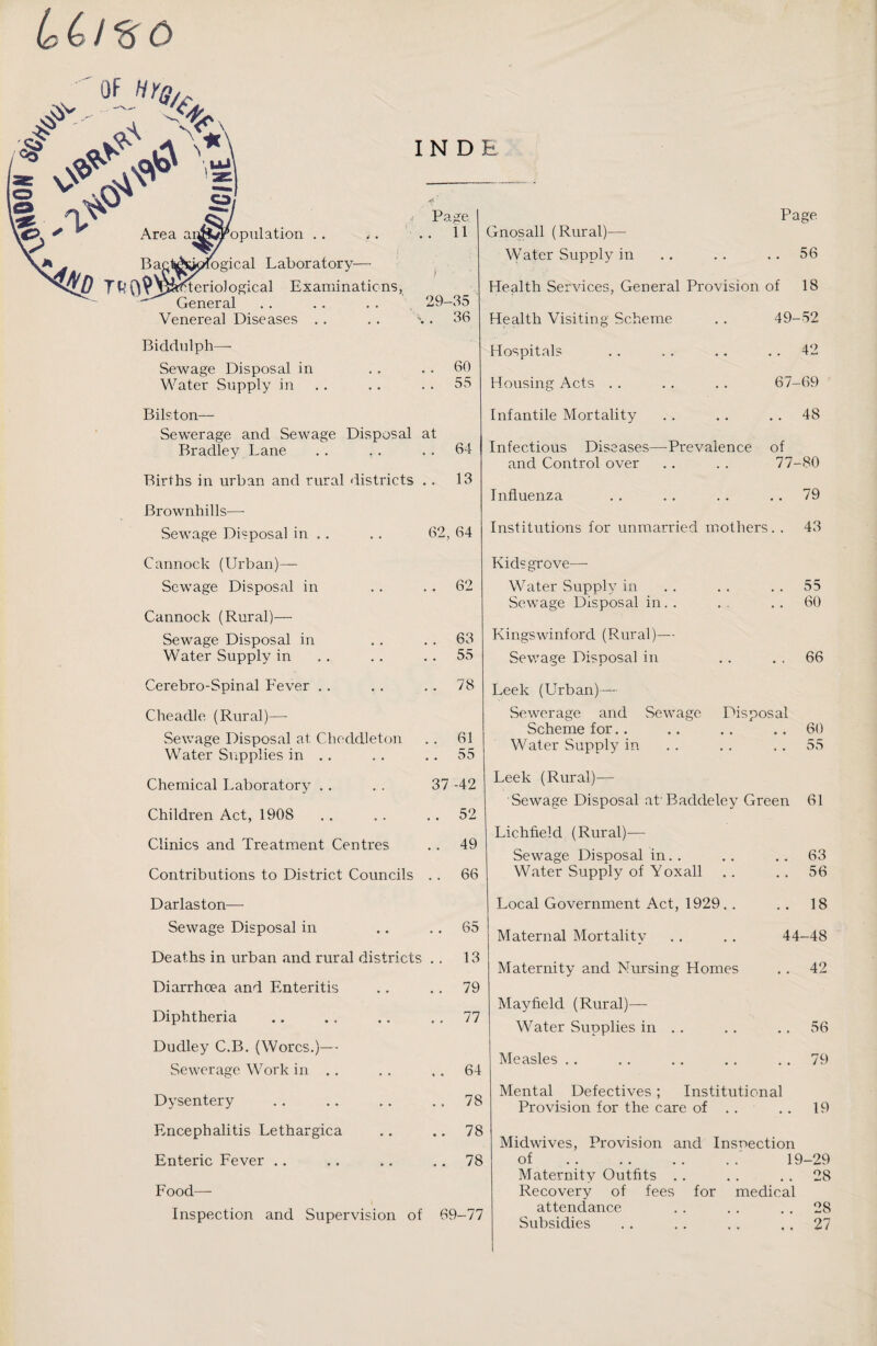 IN D E lc C / o £ 'l s Is & » . Ba Area a n£M? Population .. *. ogical Laboratory— teriological Examinations, General Venereal Diseases Bidclulph—- Sewage Disposal in Water Supply in Bilston— Sewerage and Sewage Disposal Bradley Lane Births in urban and rural districts Brownhills— Sewage Disposal in .. P; >.ge 11 1 29- -35 36 60 55 at • * 64 13 62, 64 Page Gnosall (Rural)— Water Supply in .. .. ..56 Health Services, General Provision of 18 Health Visiting Scheme .. 49—52 Hospitals . . . . .. 42 Housing Acts . . . . . . 67-69 Infantile Mortality .. .. 48 Infectious Diseases—Prevalence of and Control over . . . . 77-80 Influenza . . . . . . 79 Institutions for unmarried mothers. . 43 Cannock (Urban)— Sewage Disposal in Cannock (Rural)— Sewage Disposal in Water Supply in 62 Kids grove— Water Supply in Sewage Disposal in.. 03 Kingswinford (Rural)— 55 Sewage Disposal in 55 60 66 Cerebro-Spinal Fever . . . . 78 Cheadle (Rural)—- Sewage Disposal at Choddleton .. 61 Water Supplies in .. .. 55 Chemical Laboratory .. .. 37-42 Children Act, 1908 . . . . 52 Clinics and Treatment Centres .. 49 Contributions to District Councils .. 66 Leek (Urban)— Sewerage and Sewage Disposal Scheme for Water Supply in Leek (Rural)— Sewage Disposal at'Baddeley Green Lichfield (Rural)— Sewage Disposal in.. Water Supply of Y oxall 60 55 61 63 56 Darlaston— Sewage Disposal in Deaths in urban and rural districts Diarrhoea and Enteritis Diphtheria Dudley C.B. (Worcs.)— Sewerage Work in .. Dysentery Encephalitis Lethargica Enteric Fever 65 13 79 77 64 78 78 78 Food— Inspection and Supervision of 69-77 Local Government Act, 1929.. .. 18 Maternal Mortality 44-48 Maternity and Nursing Homes .. 42 Mayfield (Rural)— Water Supplies in . . . . .. 56 Measles .79 Mental Defectives; Institutional Provision for the care of . . .. 19 Midwives, Provision and Inspection of 19-29 Maternity Outfits .28 Recovery of fees for medical attendance .28 Subsidies .27