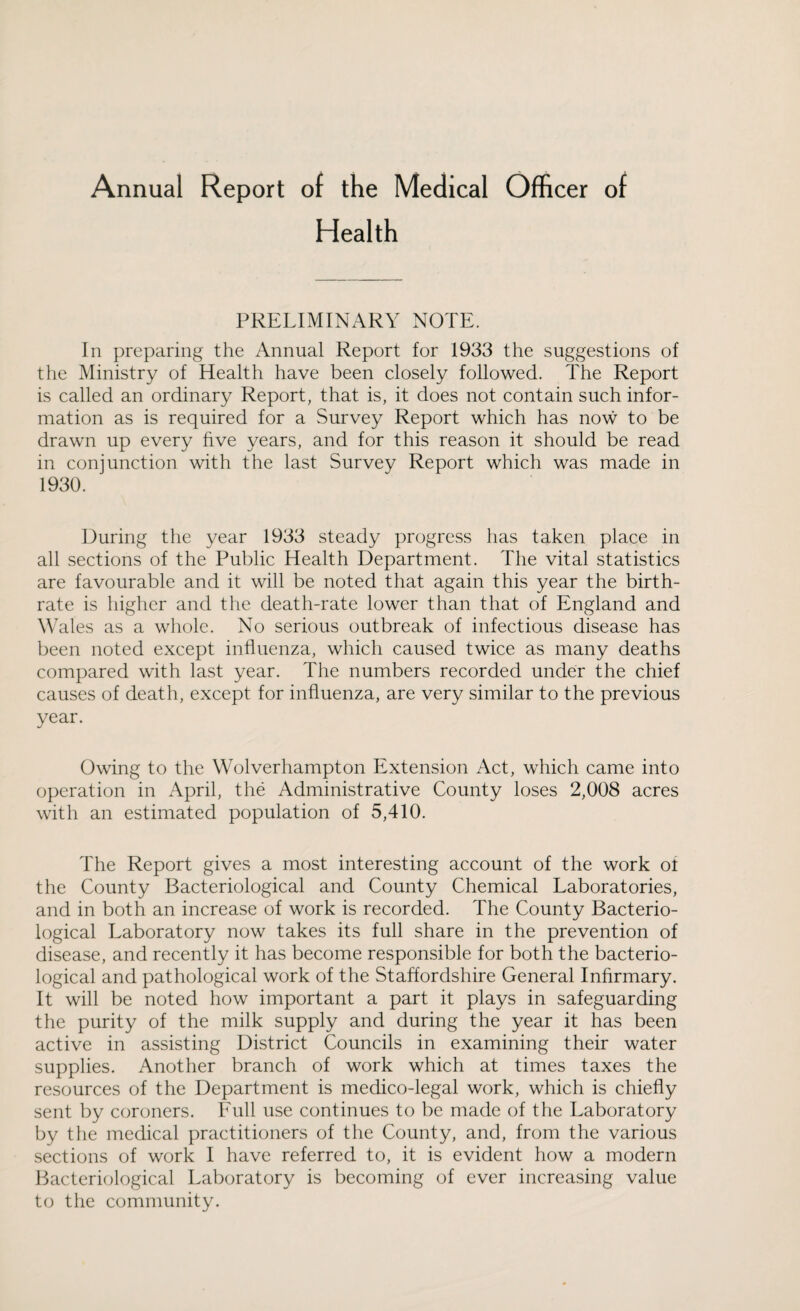 Annual Report of the Medical Officer of Health PRELIMINARY NOTE. In preparing the Annual Report for 1933 the suggestions of the Ministry of Health have been closely followed. The Report is called an ordinary Report, that is, it does not contain such infor¬ mation as is required for a Survey Report which has now to be drawn up every five years, and for this reason it should be read in conjunction with the last Survey Report which was made in 1930. During the year 1933 steady progress has taken place in all sections of the Public Health Department. The vital statistics are favourable and it will be noted that again this year the birth¬ rate is higher and the death-rate lower than that of England and Wales as a whole. No serious outbreak of infectious disease has been noted except influenza, which caused twice as many deaths compared with last year. The numbers recorded under the chief causes of death, except for influenza, are very similar to the previous year. Owing to the Wolverhampton Extension Act, which came into operation in April, the Administrative County loses 2,008 acres with an estimated population of 5,410. The Report gives a most interesting account of the work ot the County Bacteriological and County Chemical Laboratories, and in both an increase of work is recorded. The County Bacterio¬ logical Laboratory now takes its full share in the prevention of disease, and recently it has become responsible for both the bacterio¬ logical and pathological work of the Staffordshire General Infirmary. It will be noted how important a part it plays in safeguarding the purity of the milk supply and during the year it has been active in assisting District Councils in examining their water supplies. Another branch of work which at times taxes the resources of the Department is medico-legal work, which is chiefly sent by coroners. Full use continues to be made of the Laboratory by the medical practitioners of the County, and, from the various sections of work I have referred to, it is evident how a modern Bacteriological Laboratory is becoming of ever increasing value to the community.