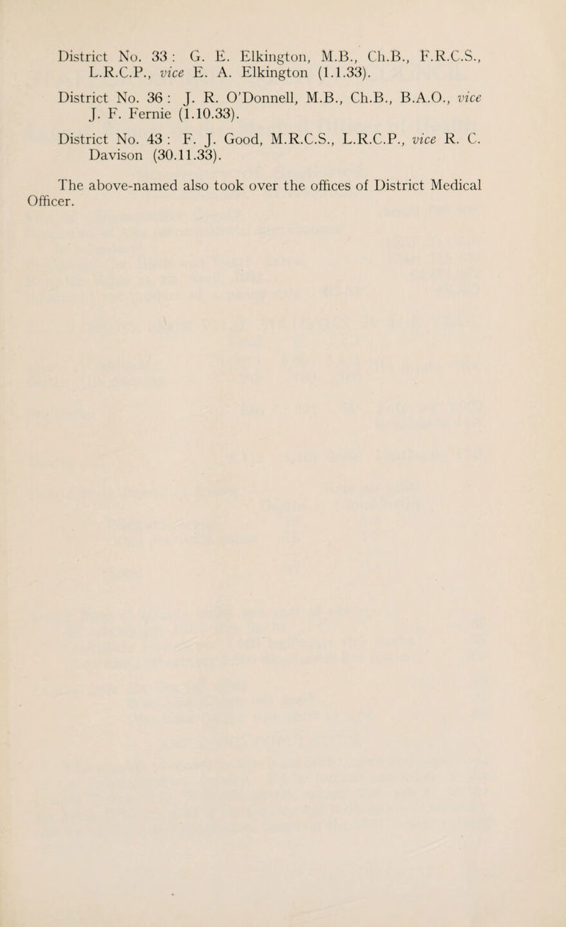 District No. 33 : G. E. Elkington, M.B., Ch.B., F.R.C.S., L.R.C.P., vice E. A. Elkington (1.1.33). District No. 36 : J. R. O’Donnell, M.B., Ch.B., B.A.O., vice J. F. Fernie (1.10.33). District No. 43 : F. J. Good, M.R.C.S., L.R.C.P., vice R. C. Davison (30.11.33). The above-named also took over the offices of District Medical Officer.