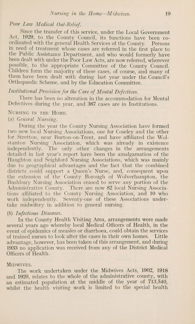 Poor Law Medical Out-Relief. Since the transfer of this service, under the Local Government Act, 1929, to the County Council, its functions have been co¬ ordinated with the general Health Services of the County. Persons in need of treatment whose cases are referred in the first place to the Public Assistance Department, and who would formerly have been dealt with under the Poor Law Acts, are now referred, wherever possible, to the appropriate Committee of the County Council. Children form the majority of these cases, of course, and many of them have been dealt with during last year under the Council’s Orthopaedic Scheme, and by the Education Committee. Institutional Provision for the Care of Mental Defectives. There has been no alteration in the accommodation for Mental Defectives during the year, and 387 cases are in Institutions. Nursing in the Home. (a) General Nursing. During the year the County Nursing Association have formed two new local Nursing Associations, one for Coseley and the other for Stretton, near Burton-on-Trent, and have affiliated the Wol- stanton Nursing Association, which was already in existence independently. The only other changes in the arrangements detailed in last year’s report have been the amalgamation of the Haughton and Seighford Nursing Associations, which was mainly due to geographical advantages and the fact that the combined districts could support a Queen’s Nurse, and, consequent upon the extension of the County Borough of Wolverhampton, the Bushbury Nursing Association ceased to serve any portion of the Administrative County. There are now 82 local Nursing Associa¬ tions affiliated to the County Nursing Association, and 10 who work independently. Seventy-one of these Associations under¬ take midwifery in addition to general nursing. (h) Infectious Diseases. In the County Health Visiting Area, arrangements were made several years ago whereby local Medical Officers of Health, in the event of epidemics of measles or diarrhoea, could obtain the services of trained nurses to look after the cases in their own homes. Little advantage, however, has been taken of this arrangement, and during 1933 no application was received from any of the District Medical Officers of Health. Midwives. The work undertaken under the Midwives Acts, 1902, 1918 and 1926, relates to the whole of the administrative county, with an estimated population at the middle of the year of 713,540, whilst the health visiting work is limited to the special health