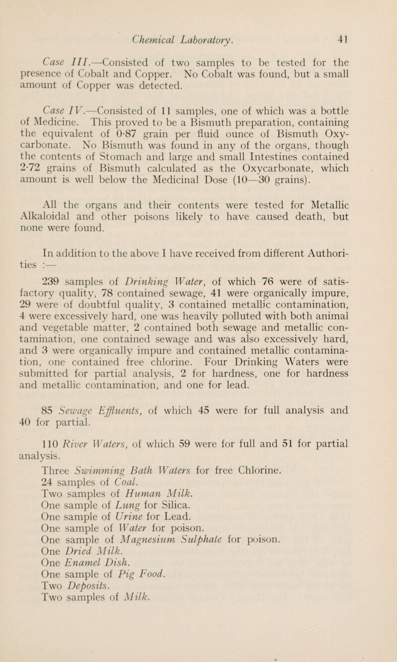 Case III.—Consisted of two samples to be tested for the presence of Cobalt and Copper. No Cobalt was found, but a small amount of Copper was detected. Case IV.—Consisted of 11 samples, one of which was a bottle of Medicine. This proved to be a Bismuth preparation, containing the equivalent of 0-87 grain per fluid ounce of Bismuth Oxy- carbonate. No Bismuth was found in any of the organs, though the contents of Stomach and large and small Intestines contained 2-72 grains of Bismuth calculated as the Oxycarbonate, which amount is well below the Medicinal Dose (10—30 grains). All the organs and their contents were tested for Metallic Alkaloidal and other poisons likely to have caused death, but none were found. In addition to the above I have received from different Authori¬ ties :— 239 samples of Drinking Water, of which 76 were of satis¬ factory quality, 78 contained sewage, 41 were organically impure, 29 were of doubtful quality, 3 contained metallic contamination, 4 were excessively hard, one was heavily polluted with both animal and vegetable matter, 2 contained both sewage and metallic con¬ tamination, one contained sewage and was also excessively hard, and 3 were organically impure and contained metallic contamina¬ tion, one contained free chlorine. Four Drinking Waters were submitted for partial analysis, 2 for hardness, one for hardness and metallic contamination, and one for lead. 85 Sewage Effluents, of which 45 were for full analysis and 40 for partial. 110 River Waters, of which 59 were for full and 51 for partial analysis. Three Swimming Bath Waters for free Chlorine. 24 samples of Coal. Two samples of Human Milk. One sample of Lung for Silica. One sample of Urine for Lead. One sample of Water for poison. One sample of Magnesium Sulphate for poison. One Dried Milk. One Enamel Dish. One sample of Pig Food. Two Deposits. Two samples of Milk.