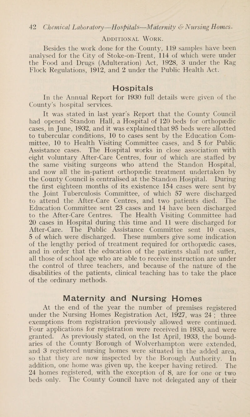 Additional Work. Besides the work done for the County, 119 samples have been analysed for the City of Stoke-on-Trent, 114 of which were under the Food and Drugs (Adulteration) Act, 1928, 3 under the Rag Flock Regulations, 1912, and 2 under the Public Flealth Act. Hospitals In the Annual Report for 1930 full details were given of the County’s hospital services. It was stated in last year’s Report that the County Council had opened. Standon Hall, a Hospital of 120 beds for orthopaedic cases, in June, 1932, and it was explained that 95 beds were allotted to tubercular conditions, 10 to cases sent by the Education Com¬ mittee, 10 to Flealth Visiting Committee cases, and 5 for Public Assistance cases. The Hospital works in close association with eight voluntary After-Care Centres, four of which are staffed by the same visiting surgeons who attend the Standon Hospital, and now all the in-patient orthopaedic treatment undertaken by the County Council is centralised at the Standon Hospital. During the first eighteen months of its existence 154 cases were sent by the Joint Tuberculosis Committee, of which 57 were discharged to attend the After-Care Centres, and two patients died. The Education Committee sent 23 cases and 14 have been discharged to the After-Care Centres. The Health Visiting Committee had 20 cases in Hospital during this time and 11 were discharged for After-Care. The Public Assistance Committee sent 10 cases, 5 of which were discharged. These numbers give some indication of the lengthy period of treatment required for orthopaedic cases, and in order that the education of the patients shall not suffer, all those of school age who are able to receive instruction are under the control of three teachers, and because of the nature of the disabilities of the patients, clinical teaching has to take the place of the ordinary methods. Maternity and Nursing Homes At the end of the year the number of premises registered under the Nursing Homes Registration Act, 1927, was 24 ; three exemptions from registration previously allowed were continued. Four applications for registration were received in 1933, and were granted. As previously stated, on the 1st April, 1933, the bound¬ aries of the County Borough of Wolverhampton were extended, and 3 registered nursing homes were situated in the added area, so that they are now inspected by the Borough Authority. In addition, one home was given up, the keeper having retired. The 24 homes registered, with the exception of 8, are for one or two beds only. The County Council have not delegated any of their