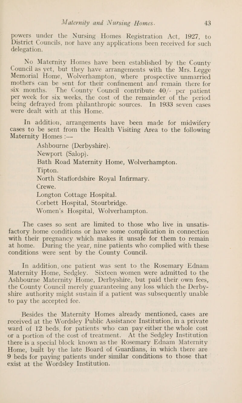 powers under the Nursing Homes Registration Act, 1927, to District Councils, nor have any applications been received for such delegation. No Maternity Homes have been established by the County Council as yet, but they have arrangements with the Mrs. Legge Memorial Home, Wolverhampton, where prospective unmarried mothers can be sent for their confinement and remain there for six months. The County Council contribute 40/- per patient per week for six weeks, the cost of the remainder of the period being defrayed from philanthropic sources. In 1933 seven cases were dealt with at this Home. In addition, arrangements have been made for midwifery cases to be sent from the Health Visiting Area to the following Maternity Homes :— Ashbourne (Derbyshire). Newport (Salop). Bath Road Maternity Home, Wolverhampton. Tipton. North Staffordshire Royal Infirmary. Crewe. Longton Cottage Hospital. Corbett Hospital, Stourbridge. Women's Hospital, Wolverhampton. The cases so sent are limited to those who live in unsatis¬ factory home conditions or have some complication in connection with their pregnancy which makes it unsafe for them to remain at home. During the year, nine patients who complied with these conditions were sent by the County Council. In addition, one patient was sent to the Rosemary Ednam Maternity Home, Sedgley. Sixteen women were admitted to the Ashbourne Maternity Home, Derbyshire, but paid their own fees, the County Council merely guaranteeing any loss which the Derby¬ shire authority might sustain if a patient was subsequently unable to pay the accepted fee. Besides the Maternity Homes already mentioned, cases are received at the Wordsley Public Assistance Institution, in a private ward of 12 beds, for patients who can pay either the whole cost or a portion of the cost of treatment. At the Sedgley Institution there is a special block known as the Rosemary Ednam Maternity Home, built by the late Board of Guardians, in which there are 9 beds for paying patients under similar conditions to those that exist at the Wordsley Institution.