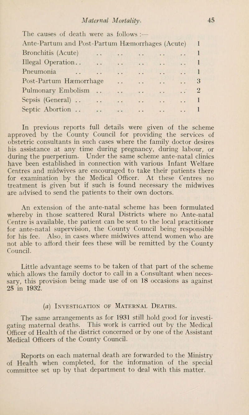The causes of death were as follows :— Ante-Partum and Post-Part uni Haemorrhages (Acute) 1 Bronchitis (Acute) . . . . . . . . . . 1 Illegal Operation. . . . . . . . . . . . 1 Pneumonia . . . . . . . . . . . . 1 Post-Partum Haemorrhage . . . . . . . . 3 Pulmonary Embolism . . . . . . . . . . 2 Sepsis (General) . . . . . . . . . . . . 1 Septic Abortion . . . . . . . . . . . . 1 In previous reports full details were given of the scheme approved by the County Council for providing the services of obstetric consultants in such cases where the family doctor desires his assistance at any time during pregnancy, during labour, or during the puerperium. Under the same scheme ante-natal clinics have been established in connection with various Infant Welfare Centres and midwives are encouraged to take their patients there for examination by the Medical Officer. At these Centres no treatment is given but if such is found necessary the midwives are advised to send the patients to their own doctors. An extension of the ante-natal scheme has been formulated whereby in those scattered Rural Districts where no Ante-natal Centre is available, the patient can be sent to the local practitioner for ante-natal supervision, the County Council being responsible for his fee. Also, in cases where midwives attend women who are not able to afford their fees these will be remitted by the County Council. Little advantage seems to be taken of that part of the scheme which allows the family doctor to call in a Consultant when neces¬ sary, this provision being made use of on 18 occasions as against 25 in 1932. (a) Investigation of Maternal Deaths. The same arrangements as for 1931 still hold good for investi¬ gating maternal deaths. This work is carried out by the Medical Officer of Health of the district concerned or by one of the Assistant Medical Officers of the County Council. Reports on each maternal death are forwarded to the Ministry of Health when completed, for the information of the special committee set up by that department to deal with this matter.