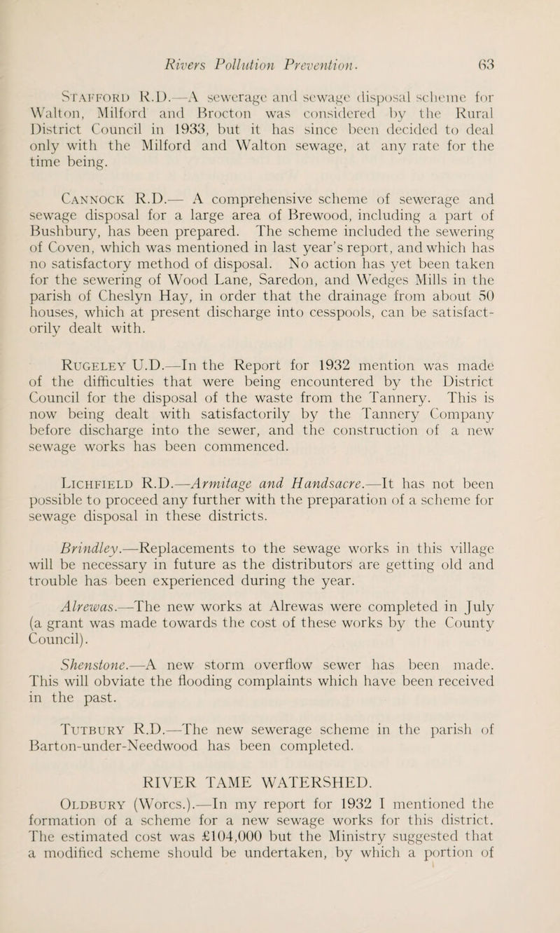 Stafford R.D.—A sewerage and sewage disposal scheme for Walton, Milford and Brocton was considered by the Rural District Council in 1933, but it has since been decided to deal only with the Milford and Walton sewage, at any rate for the time being. Cannock R.D.— A comprehensive scheme of sewerage and sewage disposal for a large area of Brewood, including a part of Bushbury, has been prepared. The scheme included the sewering of Coven, which was mentioned in last year’s report, and which has no satisfactory method of disposal. No action has yet been taken for the sewering of Wood Lane, Saredon, and Wedges Mills in the parish of Cheslyn Hay, in order that the drainage from about 50 houses, which at present discharge into cesspools, can be satisfact¬ orily dealt with. Rugeley U.D.—In the Report for 1932 mention was made of the difficulties that were being encountered by the District Council for the disposal of the waste from the Tannery. This is now being dealt with satisfactorily by the Tannery Company before discharge into the sewer, and the construction of a new sewage works has been commenced. Lichfield R.D.—Armitage and Handsacre.—It has not been possible to proceed any further with the preparation of a scheme for sewage disposal in these districts. Brindley.—Replacements to the sewage works in this village will be necessary in future as the distributors are getting old and trouble has been experienced during the year. Alrewas.—The new works at Alrewas were completed in July (a grant was made towards the cost of these works by the County Council). Shenstone.—A new storm overflow sewer has been made. This will obviate the flooding complaints which have been received in the past. Tutbury R.D.—The new sewerage scheme in the parish of Barton-under-Needwood has been completed. RIVER TAME WATERSHED. Oldbury (Worcs.).—In my report for 1932 I mentioned the formation of a scheme for a new sewage works for this district. The estimated cost was £104,000 but the Ministry suggested that a modified scheme should be undertaken, by which a portion of