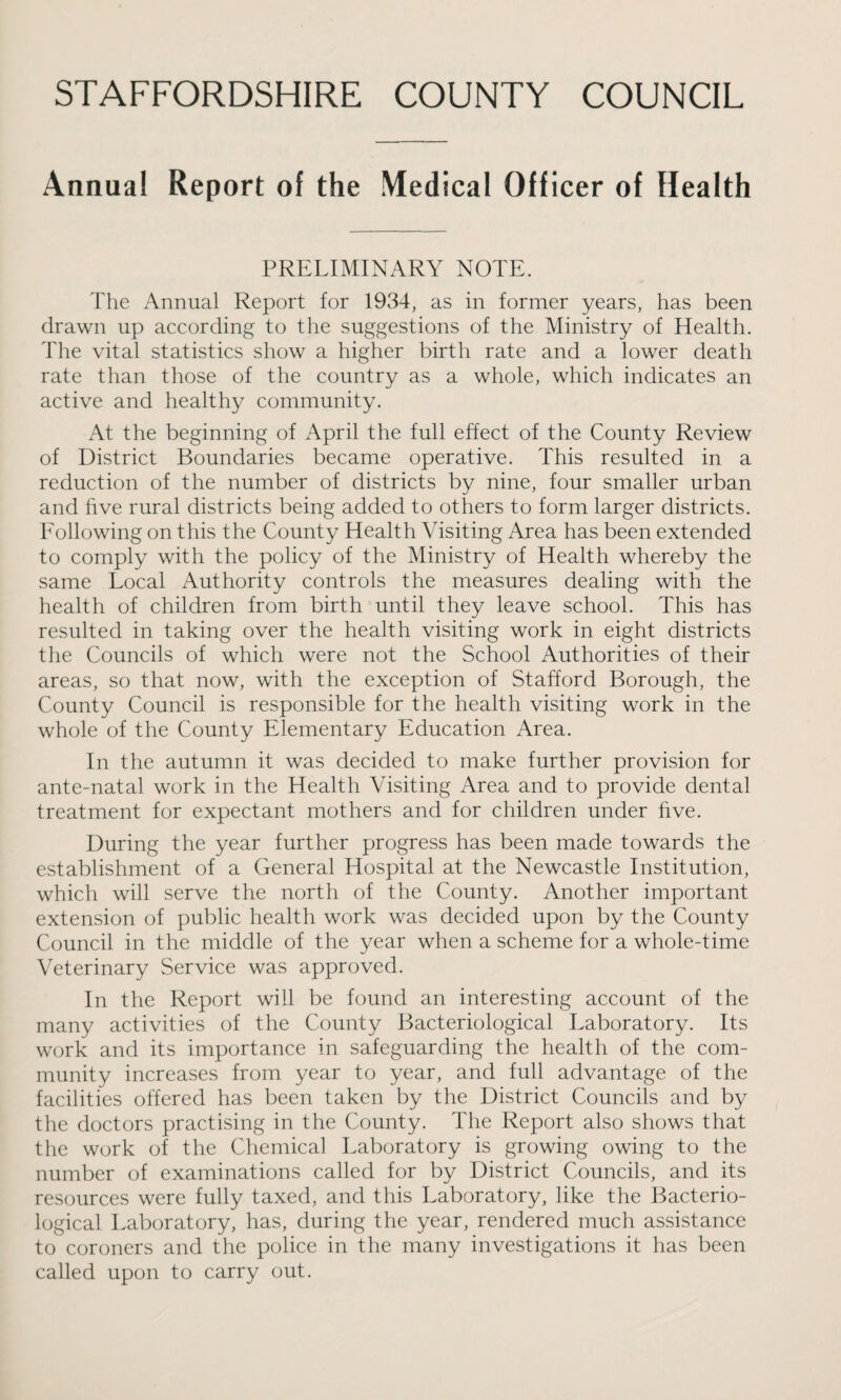 Annua! Report of the Medical Officer of Health PRELIMINARY NOTE. The Annual Report for 1934, as in former years, has been drawn up according to the suggestions of the Ministry of Health. The vital statistics show a higher birth rate and a lower death rate than those of the country as a whole, which indicates an active and healthy community. At the beginning of April the full effect of the County Review of District Boundaries became operative. This resulted in a reduction of the number of districts by nine, four smaller urban and five rural districts being added to others to form larger districts. Following on this the County Health Visiting Area has been extended to comply with the policy of the Ministry of Health whereby the same Local Authority controls the measures dealing with the health of children from birth until they leave school. This has resulted in taking over the health visiting work in eight districts the Councils of which were not the School Authorities of their areas, so that now, with the exception of Stafford Borough, the County Council is responsible for the health visiting work in the whole of the County Elementary Education Area. In the autumn it was decided to make further provision for ante-natal work in the Health Visiting Area and to provide dental treatment for expectant mothers and for children under five. During the year further progress has been made towards the establishment of a General Hospital at the Newcastle Institution, which will serve the north of the County. Another important extension of public health work was decided upon by the County Council in the middle of the year when a scheme for a whole-time Veterinary Service was approved. In the Report will be found an interesting account of the many activities of the County Bacteriological Laboratory. Its work and its importance in safeguarding the health of the com¬ munity increases from year to year, and full advantage of the facilities offered has been taken by the District Councils and by the doctors practising in the County. The Report also shows that the work of the Chemical Laboratory is growing owing to the number of examinations called for by District Councils, and its resources were fully taxed, and this Laboratory, like the Bacterio¬ logical Laboratory, has, during the year, rendered much assistance to coroners and the police in the many investigations it has been called upon to carry out.