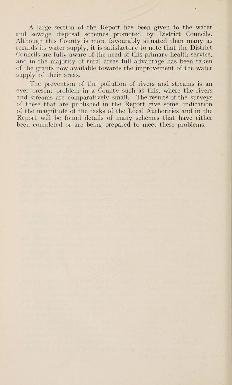 A large section of the Report has been given to the water and sewage disposal schemes promoted by District Councils. Although this County is more favourably situated than many as regards its water supply, it is satisfactory to note that the District Councils are fully aware of the need of this primary health service, and in the majority of rural areas full advantage has been taken of the grants now available towards the improvement of the water supply of their areas. The prevention of the pollution of rivers and streams is an ever present problem in a County such as this, where the rivers and streams are comparatively small. The results of the surveys of these that are published in the Report give some indication of the magnitude of the tasks of the Local Authorities and in the Report will be found details of many schemes that have either been completed or are being prepared to meet these problems.