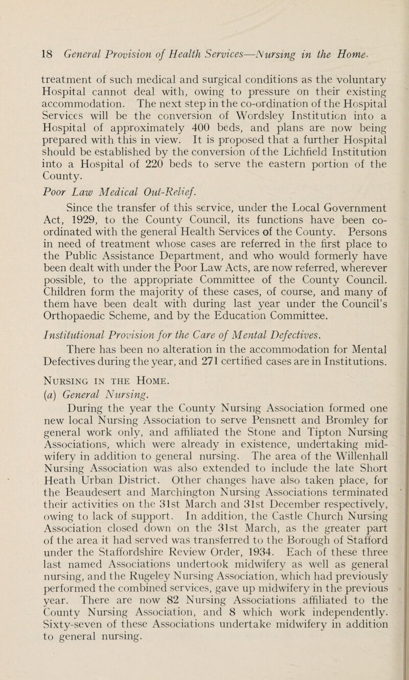 treatment of such medical and surgical conditions as the voluntary Hospital cannot deal with, owing to pressure on their existing accommodation. The next step in the co-ordination of the Hospital Services will be the conversion of Wordsley Institution into a Hospital of approximately 400 beds, and plans are now being prepared with this in view. It is proposed that a further Hospital should be established by the conversion of the Lichfield Institution into a Hospital of 220 beds to serve the eastern portion of the County. Poor Law Medical Out-Relief. Since the transfer of this service, under the Local Government Act, 1929, to the County Council, its functions have been co¬ ordinated with the general Health Services of the County. Persons in need of treatment whose cases are referred in the first place to the Public x\ssistance Department, and who would formerly have been dealt with under the Poor Law Acts, are now referred, wherever possible, to the appropriate Committee of the County Council. Children form the majority of these cases, of course, and many of them have been dealt with during last year under the Council’s Orthopaedic Scheme, and by the Education Committee. Institutional Provision for the Care of Mental Defectives. There has been no alteration in the accommodation for Mental Defectives during the year, and 271 certified cases are in Institutions. Nursing in the Home. (a) General Nursing. During the year the County Nursing Association formed one new local Nursing Association to serve Pensnett and Bromley for general work only, and affiliated the Stone and Tipton Nursing Associations, which were already in existence, undertaking mid¬ wifery in addition to general nursing. The area of the Willenhall Nursing Association was also extended to include the late Short Heath Urban District. Other changes have also taken place, for the Beaudesert and Marchington Nursing Associations terminated their activities on the 31st March and 31st December respectively, owing to lack of support. In addition, the Castle Church Nursing Association closed down on the 31st March, as the greater part of the area it had served was transferred to the Borough of Stafford under the Staffordshire Review Order, 1934. Each of these three last named Associations undertook midwifery as well as general nursing, and the Rugeley Nursing Association, which had previously performed the combined services, gave up midwifery in the previous year. There are now 82 Nursing Associations affiliated to the County Nursing Association, and 8 which work independently. Sixty-seven of these Associations undertake midwifery in addition to general nursing.