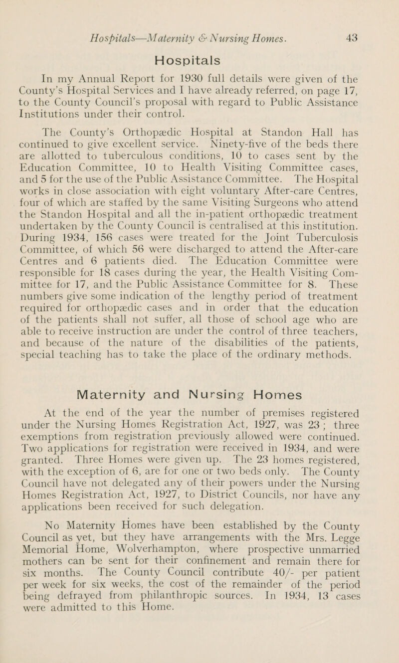 Hospitals In my Annual Report for 1930 full details were given of the County’s Hospital Services and I have already referred, on page 17, to the County Council’s proposal with regard to Public Assistance Institutions under their control. The County’s Orthopaedic Hospital at Standon Hall has continued to give excellent service. Ninety-five of the beds there are allotted to tuberculous conditions, 10 to cases sent by the Education Committee, 10 to Health Visiting Committee cases, and 5 for the use of the Public Assistance Committee. The Hospital works in close association with eight voluntary After-care Centres, four of which are staffed by the same Visiting Surgeons who attend the Standon Hospital and all the in-patient orthopaedic treatment undertaken by the County Council is centralised at this institution. During 1934, 156 cases were treated for the Joint Tuberculosis Committee, of which 56 were discharged to attend the After-care Centres and 6 patients died. The Education Committee were responsible for 18 cases during the year, the Health Visiting Com¬ mittee for 17, and the Public Assistance Committee for 8. These numbers give some indication of the lengthy period of treatment required for orthopaedic cases and in order that the education of the patients shall not suffer, all those of school age who are able to receive instruction are under the control of three teachers, and because of the nature of the disabilities of the patients, special teaching has to take the place of the ordinary methods. Maternity and Nursing Homes At the end of the year the number of premises registered under the Nursing Homes Registration Act, 1927, was 23 ; three exemptions from registration previously allowed were continued. Two applications for registration were received in 1934, and were granted. Three Homes were given up. The 23 homes registered, with the exception of 6, are for one or two beds only. The County Council have not delegated any of their powers under the Nursing Homes Registration Act, 1927, to District Councils, nor have any applications been received for such delegation. No Maternity Homes have been established by the County Council as yet, but they have arrangements with the Mrs. Legge Memorial Home, Wolverhampton, where prospective unmarried mothers can be sent for their confinement and remain there for six months. The County Council contribute 40/- per patient per week for six weeks, the cost of the remainder of the period being defrayed from philanthropic sources. In 1934, 13 cases were admitted to this Home.