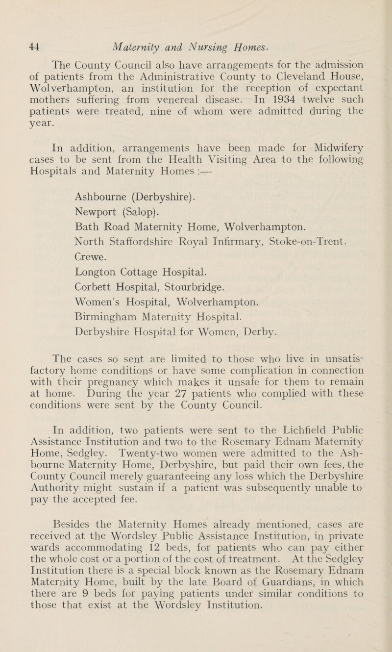 The County Council also have arrangements for the admission of patients from the Administrative County to Cleveland House, Wolverhampton, an institution for the reception of expectant mothers suffering from venereal disease. In 1934 twelve such patients were treated, nine of whom were admitted during the year. In addition, arrangements have been made for Midwifery cases to be sent from the Health Visiting Area to the following Hospitals and Maternity Homes :— Ashbourne (Derbyshire). Newport (Salop). Bath Road Maternity Home, Wolverhampton. North Staffordshire Royal Infirmary, Stoke-on-Trent. Crewe. Longton Cottage Hospital. Corbett Hospital, Stourbridge. Women's Hospital, Wolverhampton. Birmingham Maternity Hospital. Derbyshire Hospital for Women, Derby. The cases so sent are limited to those who live in unsatis¬ factory home conditions or have some complication in connection with their pregnancy which makes it unsafe for them to remain at home. During the year 27 patients who complied with these conditions were sent by the County Council. In addition, two patients were sent to the Lichfield Public Assistance Institution and two to the Rosemary Ednam Maternity Home, Sedgley. Twenty-two women were admitted to the Ash¬ bourne Maternity Home, Derbyshire, but paid their own fees, the County Council merely guaranteeing any loss which the Derbyshire Authority might sustain if a patient was subsequently unable to pay the accepted fee. Besides the Maternity Homes already mentioned, cases are received at the Wordsley Public Assistance Institution, in private wards accommodating 12 beds, for patients who can pay either the whole cost or a portion of the cost of treatment. At the Sedgley Institution there is a special block known as the Rosemary Ednam Maternity Home, built by the late Board of Guardians, in which there are 9 beds for paying patients under similar conditions to those that exist at the Wordsley Institution.