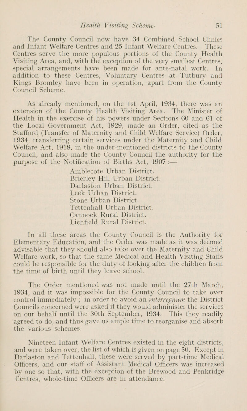 The County Council now have 34 Combined School Clinics and Infant Welfare Centres and 25 Infant Welfare Centres. These Centres serve the more populous portions of the County Health Visiting Area, and, with the exception of the very smallest Centres, special arrangements have been made for ante-natal work. In addition to these Centres, Voluntary Centres at Tutbury and Kings Bromley have been in operation, apart from the County Council Scheme. As already mentioned, on the 1st April, 1934, there was an extension of the County Health Visiting Area. The Minister of Health in the exercise of his powers under Sections 60 and 61 of the Local Government Act, 1929, made an Order, cited as the Stafford (Transfer of Maternity and Child Welfare Service) Order, 1934, transferring certain services under the Maternity and Child Welfare Act, 1918, in the under-mentioned districts to the County Council, and also made the County Council the authority for the purpose of the Notification of Births Act, 1907 :— Amblecote Urban District. Brierley Hill Urban District. Darlaston Urban District. Leek Urban District. Stone Urban District. Tettenhall Urban District. Cannock Rural District. Lichheld Rural District. In all these areas the County Council is the Authority for Elementary Education, and the Order was made as it was deemed advisable that they should also take over the Maternity and Child Welfare work, so that the same Medical and Health Visiting Staffs could be responsible for the duty of looking after the children from the time of birth until they leave school. The Order mentioned was not made until the 27th March, 1934, and it was impossible for the County Council to take over control immediately ; in order to avoid an interregnum the District Councils concerned were asked if they would administer the services on our behalf until the 30th September, 1934. This they readily agreed to do, and thus gave us ample time to reorganise and absorb the various schemes. Nineteen Infant Welfare Centres existed in the eight districts, and were taken over, the list of which is given on page 50. Except in Darlaston and Tettenhall, these were served by part-time Medical Officers, and our staff of Assistant Medical Officers was increased by one so that, with the exception of the Brewood and Penkridge Centres, whole-time Officers are in attendance.