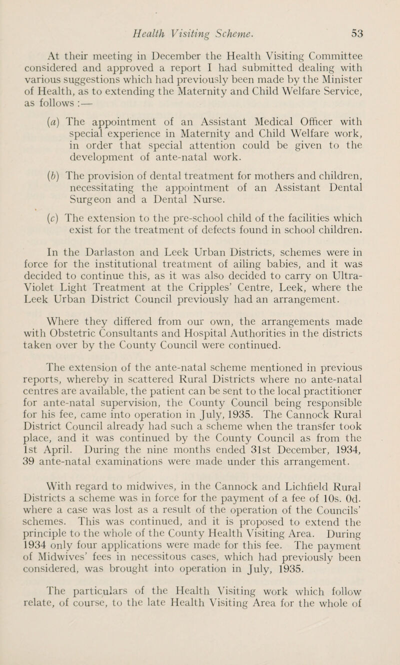 At their meeting in December the Health Visiting Committee considered and approved a report I had submitted dealing with various suggestions which had previously been made by the Minister of Health, as to extending the Maternity and Child Welfare Service, as follows : — (a) The appointment of an Assistant Medical Officer with special experience in Maternity and Child Welfare work, in order that special attention could be given to the development of ante-natal work. (b) The provision of dental treatment for mothers and children, necessitating the appointment of an Assistant Dental Surgeon and a Dental Nurse. (c) The extension to the pre-school child of the facilities which exist for the treatment of defects found in school children. In the Darlaston and Leek Urban Districts, schemes were in force for the institutional treatment of ailing babies, and it was decided to continue this, as it was also decided to carry on Ultra- Violet Light Treatment at the Cripples’ Centre, Leek, where the Leek Urban District Council previously had an arrangement. Where they differed from our own, the arrangements made with Obstetric Consultants and Hospital Authorities in the districts taken over by the County Council were continued. The extension of the ante-natal scheme mentioned in previous reports, whereby in scattered Rural Districts where no ante-natal centres are available, the patient can be sent to the local practitioner for ante-natal supervision, the County Council being responsible for his fee, came into operation in July, 1935. The Cannock Rural District Council already had such a scheme when the transfer took place, and it was continued by the County Council as from the 1st April. During the nine months ended 31st December, 1934, 39 ante-natal examinations were made under this arrangement. With regard to midwives, in the Cannock and Lichfield Rural Districts a scheme was in force for the payment of a fee of 10s. 0d. where a case was lost as a result of the operation of the Councils’ schemes. This was continued, and it is proposed to extend the principle to the whole of the County Health Visiting Area. During 1934 only four applications were made for this fee. The payment of Midwives’ fees in necessitous cases, which had previously been considered, was brought into operation in July, 1935. The particulars of the Health Visiting work which follow relate, of course, to the late Health Visiting Area for the whole of