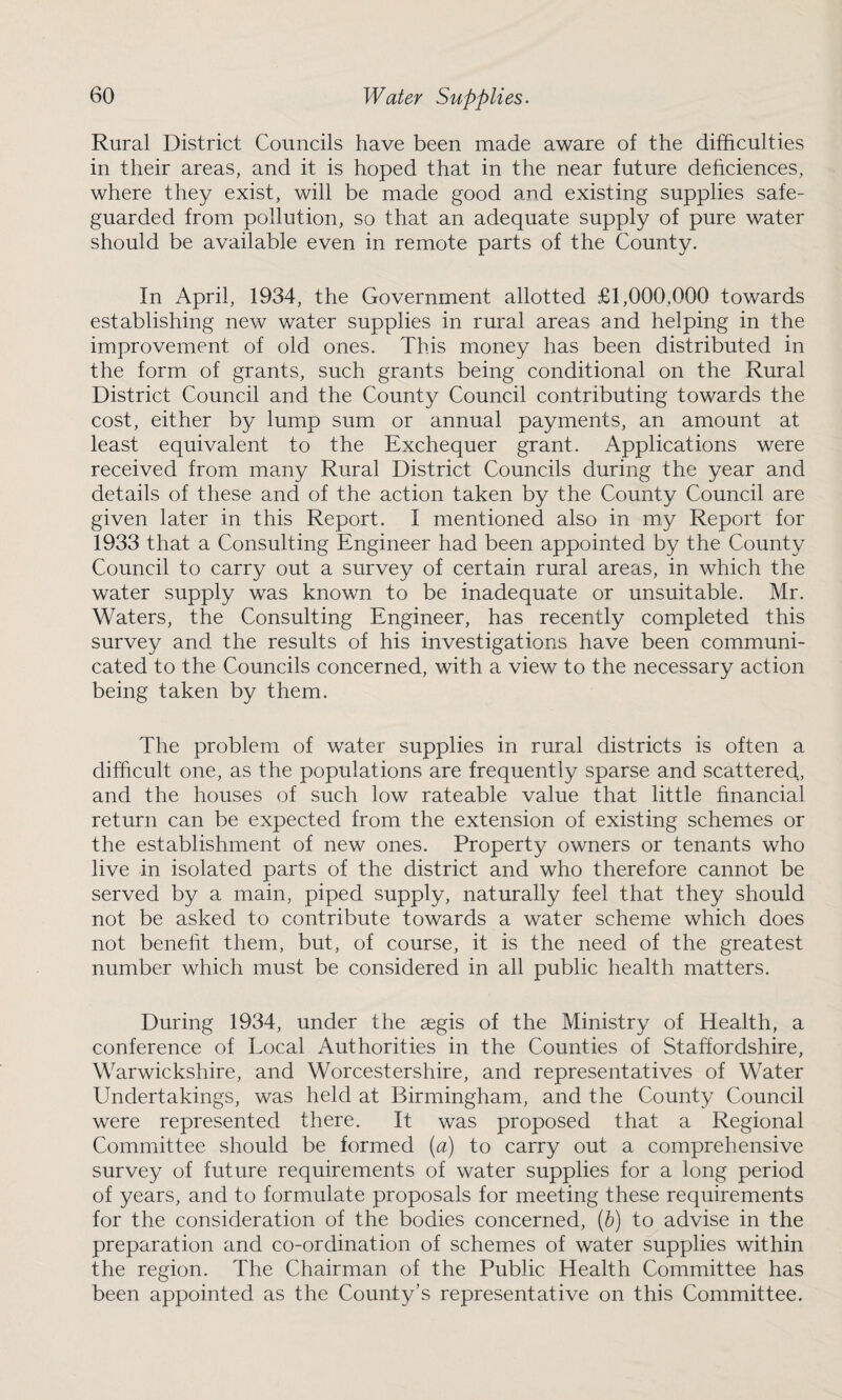 Rural District Councils have been made aware of the difficulties in their areas, and it is hoped that in the near future deficiences, where they exist, will be made good and existing supplies safe¬ guarded from pollution, so that an adequate supply of pure water should be available even in remote parts of the County. In April, 1934, the Government allotted £1,000,000 towards establishing new water supplies in rural areas and helping in the improvement of old ones. This money has been distributed in the form of grants, such grants being conditional on the Rural District Council and the County Council contributing towards the cost, either by lump sum or annual payments, an amount at least equivalent to the Exchequer grant. Applications were received from many Rural District Councils during the year and details of these and of the action taken by the County Council are given later in this Report. I mentioned also in my Report for 1933 that a Consulting Engineer had been appointed by the County Council to carry out a survey of certain rural areas, in which the water supply was known to be inadequate or unsuitable. Mr. Waters, the Consulting Engineer, has recently completed this survey and the results of his investigations have been communi¬ cated to the Councils concerned, with a view to the necessary action being taken by them. The problem of water supplies in rural districts is often a difficult one, as the populations are frequently sparse and scattered, and the houses of such low rateable value that little financial return can be expected from the extension of existing schemes or the establishment of new ones. Property owners or tenants who live in isolated parts of the district and who therefore cannot be served by a main, piped supply, naturally feel that they should not be asked to contribute towards a water scheme which does not benefit them, but, of course, it is the need of the greatest number which must be considered in all public health matters. During 1934, under the aegis of the Ministry of Health, a conference of Local Authorities in the Counties of Staffordshire, Warwickshire, and Worcestershire, and representatives of Water Undertakings, was held at Birmingham, and the County Council were represented there. It was proposed that a Regional Committee should be formed (a) to carry out a comprehensive survey of future requirements of water supplies for a long period of years, and to formulate proposals for meeting these requirements for the consideration of the bodies concerned, (b) to advise in the preparation and co-ordination of schemes of water supplies within the region. The Chairman of the Public Health Committee has been appointed as the County’s representative on this Committee.