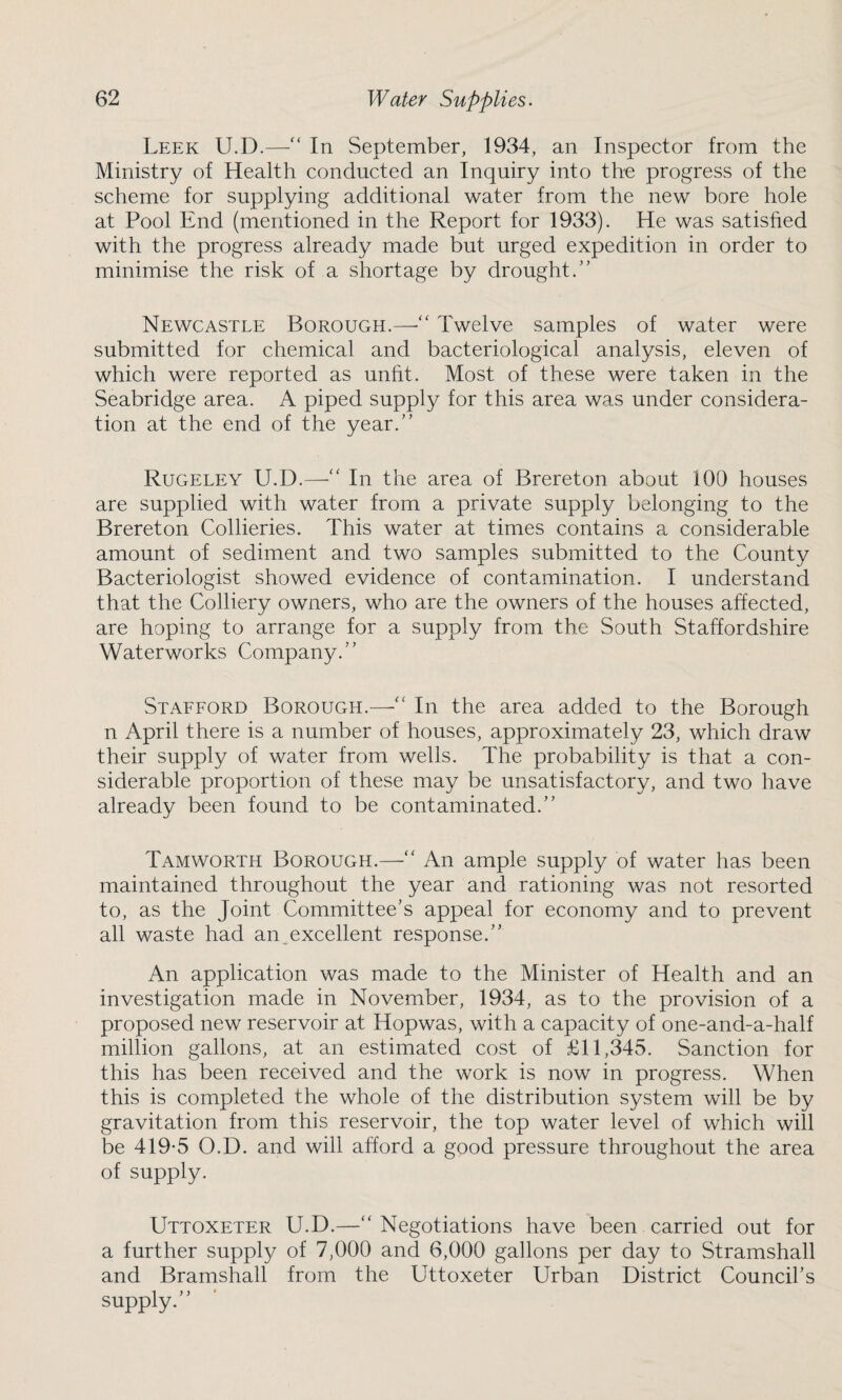 Leek U.D.—“ In September, 1934, an Inspector from the Ministry of Health conducted an Inquiry into the progress of the scheme for supplying additional water from the new bore hole at Pool End (mentioned in the Report for 1933). He was satisfied with the progress already made but urged expedition in order to minimise the risk of a shortage by drought.” Newcastle Borough.—Twelve samples of water were submitted for chemical and bacteriological analysis, eleven of which were reported as unfit. Most of these were taken in the Seabridge area. A piped supply for this area was under considera¬ tion at the end of the year.” Rugeley U.D.—“ In the area of Brereton about 100 houses are supplied with water from a private supply belonging to the Brereton Collieries. This water at times contains a considerable amount of sediment and two samples submitted to the County Bacteriologist showed evidence of contamination. I understand that the Colliery owners, who are the owners of the houses affected, are hoping to arrange for a supply from the South Staffordshire Waterworks Company.” Stafford Borough.—■“ In the area added to the Borough n April there is a number of houses, approximately 23, which draw their supply of water from wells. The probability is that a con¬ siderable proportion of these may be unsatisfactory, and two have already been found to be contaminated.” Tamworth Borough.—“ An ample supply of water has been maintained throughout the year and rationing was not resorted to, as the Joint Committee’s appeal for economy and to prevent all waste had an.excellent response.” An application was made to the Minister of Health and an investigation made in November, 1934, as to the provision of a proposed new reservoir at Hopwas, with a capacity of one-and-a-half million gallons, at an estimated cost of £11,345. Sanction for this has been received and the work is now in progress. When this is completed the whole of the distribution system will be by gravitation from this reservoir, the top water level of which will be 419-5 O.D. and will afford a good pressure throughout the area of supply. Uttoxeter U.D.—“ Negotiations have been carried out for a further supply of 7,000 and 6,000 gallons per day to Stramshall and Bramshall from the Uttoxeter Urban District Council’s supply.”