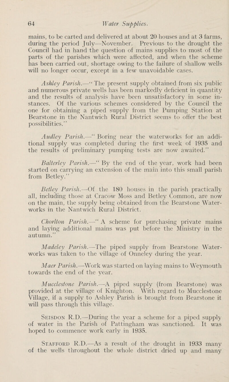 mains, to be carted and delivered at about 20 houses and at 3 farms, during the period July—November. Previous to the drought the Council had in hand the question of mains supplies to most of the parts of the parishes which were affected, and when the scheme has been carried out, shortage owing to the failure of shallow wells will no longer occur, except in a few unavoidable cases. Ashley Parish.—“The present supply obtained from six public and numerous private wells has been markedly deficient in quantity and the results of analysis have been unsatisfactory in some in¬ stances. Of the various schemes considered by the Council the one for obtaining a piped supply from the Pumping Station at Bearstone in the Nantwich Rural District seems to offer the best possibilities.” Audley Parish.—“ Boring near the waterworks for an addi¬ tional supply was completed during the first week of 1935 and the results of preliminary pumping tests are now awaited.” Balterley Parish.—“ By the end of the year, work had been started on carrying an extension of the main into this small parish from Betley.” Betley Parish.—Of the 180 houses in the parish practically all, including those at Cracow Moss and Betley Common, are now on the main, the supply being obtained from the Bearstone Water¬ works in the Nantwich Rural District. Chorlton Parish.—“ A scheme for purchasing private mains and laying additional mains was put before the Ministry in the autumn.” Madeley Parish.—The piped supply from Bearstone Water¬ works was taken to the village of Onneley during the year. Maer Parish.—Work was started on laying mains to Weymouth towards the end of the year. Mucclestone Parish.—-A piped supply (from Bearstone) was provided at the village of Knighton. With regard to Mucclestone Village, if a supply to Ashley Parish is brought from Bearstone it will pass through this village. Seisdon R.D.—During the year a scheme for a piped supply of water in the Parish of Pattingham was sanctioned. It was hoped to commence work early in 1935. Stafford R.D.—As a result of the drought in 1933 many of the wells throughout the whole district dried up and many