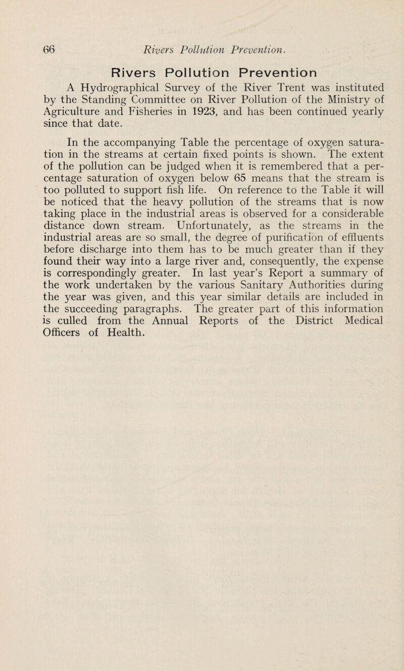Rivers Pollution Prevention A Hydrographical Survey of the River Trent was instituted by the Standing Committee on River Pollution of the Ministry of Agriculture and Fisheries in 1923, and has been continued yearly since that date. In the accompanying Table the percentage of oxygen satura¬ tion in the streams at certain fixed points is shown. The extent of the pollution can be judged when it is remembered that a per¬ centage saturation of oxygen below 65 means that the stream is too polluted to support fish life. On reference to the Table it will be noticed that the heavy pollution of the streams that is now taking place in the industrial areas is observed for a considerable distance down stream. Unfortunately, as the streams in the industrial areas are so small, the degree of purification of effluents before discharge into them has to be much greater than if they found their way into a large river and, consequently, the expense is correspondingly greater. In last year’s Report a summary of the work undertaken by the various Sanitary Authorities during the year was given, and this year similar details are included in the succeeding paragraphs. The greater part of this information is culled from the Annual Reports of the District Medical Officers of Health.
