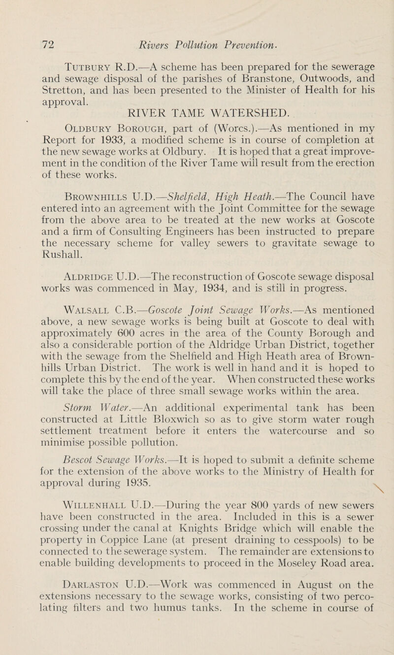 Tutbury R.D.—A scheme has been prepared for the sewerage and sewage disposal of the parishes of Branstone, Outwoods, and Stretton, and has been presented to the Minister of Health for his approval. RIVER TAME WATERSHED. Oldbury Borough, part of (Worcs.).—As mentioned in my Report for 1933, a modified scheme is in course of completion at the new sewage works at Oldbury. It is hoped that a great improve¬ ment in the condition of the River Tame will result from the erection of these works. Brownhills U.D.—Shelfield, High Heath.—The Council have entered into an agreement with the Joint Committee for the sewage from the above area to be treated at the new works at Goscote and a firm of Consulting Engineers has been instructed to prepare the necessary scheme for valley sewers to gravitate sewage to Rushall. Aldridge U.D.—The reconstruction of Goscote sewage disposal works was commenced in May, 1934, and is still in progress. Walsall C.B.—Goscote Joint Sewage Works.—As mentioned above, a new sewage works is being built at Goscote to deal with approximately 600 acres in the area of the County Borough and also a considerable portion of the Aldridge Urban District, together with the sewage from the Shelheld and High Heath area of Brown- hills Urban District. The work is well in hand and it is hoped to complete this by the end of the year. When constructed these works will take the place of three small sewage works within the area. Storm Water.—An additional experimental tank has been constructed at Little Bloxwich so as to give storm water rough settlement treatment before it enters the watercourse and so minimise possible pollution. Bescot Sewage Works.—It is hoped to submit a definite scheme for the extension of the above works to the Ministry of Health for approval during 1935. Willenhall U.D.—During the year 800 yards of new sewers have been constructed in the area. Included in this is a sewer crossing under the canal at Knights Bridge which will enable the property in Coppice Lane (at present draining to cesspools) to be connected to the sewerage system. The remainder are extensions to enable building developments to proceed in the Moseley Road area. Darlaston U.D.—Work was commenced in August on the extensions necessary to the sewage works, consisting of two perco¬ lating filters and two humus tanks. In the scheme in course of