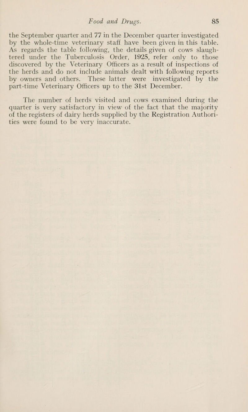 the September quarter and 77 in the December quarter investigated by the whole-time veterinary staff have been given in this table. As regards the table following, the details given of cows slaugh¬ tered under the Tuberculosis Order, 1925, refer only to those discovered by the Veterinary Officers as a result of inspections of the herds and do not include animals dealt with following reports by owners and others. These latter were investigated by the part-time Veterinary Officers up to the 31st December. The number of herds visited and cows examined during the quarter is very satisfactory in view of the fact that the majority of the registers of dairy herds supplied by the Registration Authori¬ ties were found to be very inaccurate.