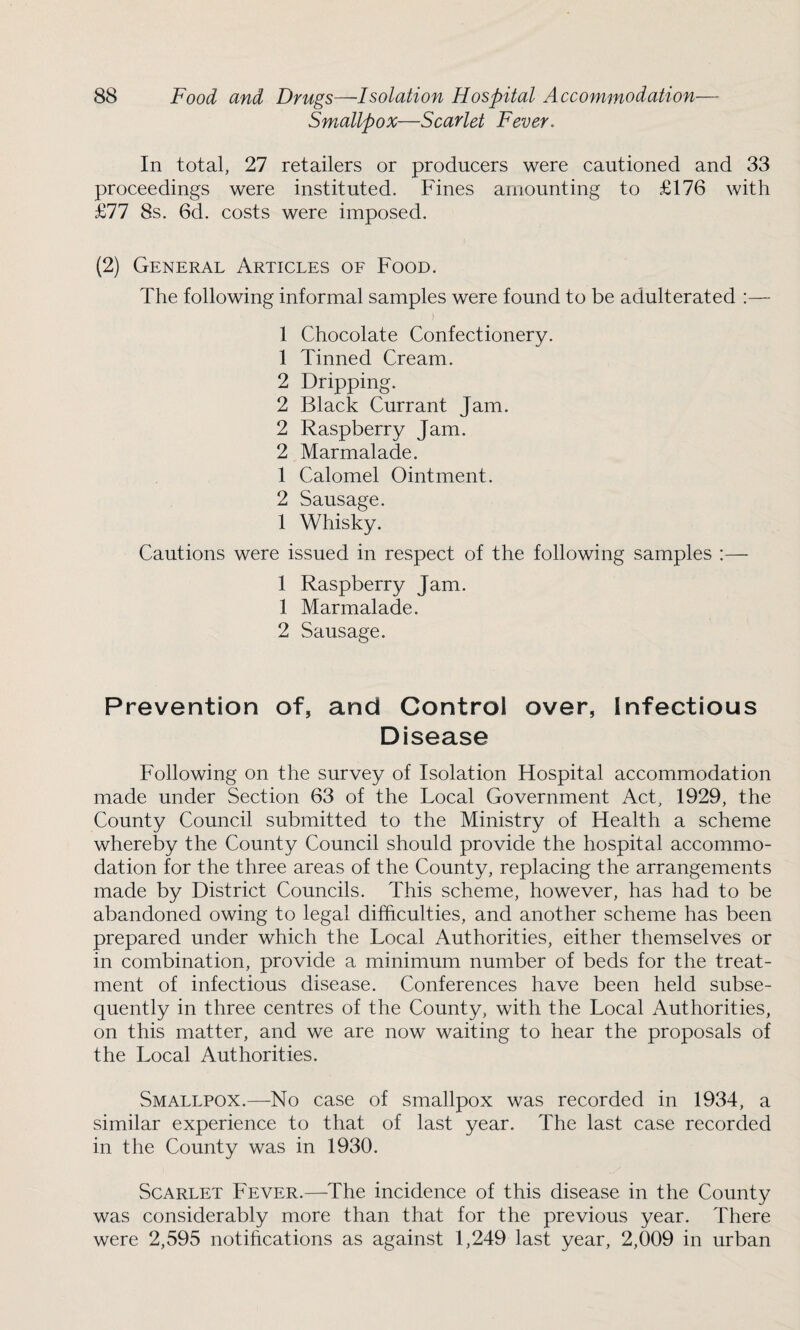 Smallpox—Scarlet Fever. In total, 27 retailers or producers were cautioned and 33 proceedings were instituted. Fines amounting to £176 with £77 8s. 6d. costs were imposed. (2) General Articles of Food. The following informal samples were found to be adulterated :— 1 Chocolate Confectionery. 1 Tinned Cream. 2 Dripping. 2 Black Currant Jam. 2 Raspberry Jam. 2 Marmalade. 1 Calomel Ointment. 2 Sausage. 1 Whisky. Cautions were issued in respect of the following samples :— 1 Raspberry Jam. 1 Marmalade. 2 Sausage. Prevention of, and Control over, Infectious Disease Following on the survey of Isolation Hospital accommodation made under Section 63 of the Local Government Act, 1929, the County Council submitted to the Ministry of Health a scheme whereby the County Council should provide the hospital accommo¬ dation for the three areas of the County, replacing the arrangements made by District Councils. This scheme, however, has had to be abandoned owing to legal difficulties, and another scheme has been prepared under which the Local Authorities, either themselves or in combination, provide a minimum number of beds for the treat¬ ment of infectious disease. Conferences have been held subse¬ quently in three centres of the County, with the Local Authorities, on this matter, and we are now waiting to hear the proposals of the Local Authorities. Smallpox.—No case of smallpox was recorded in 1934, a similar experience to that of last year. The last case recorded in the County was in 1930. Scarlet Fever.—The incidence of this disease in the County was considerably more than that for the previous year. There were 2,595 notifications as against 1,249 last year, 2,009 in urban