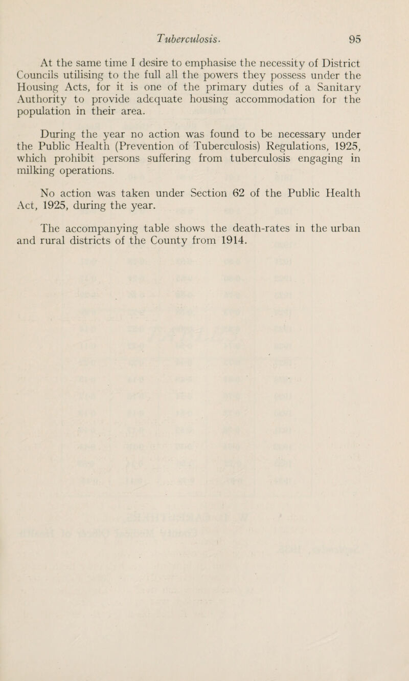 At the same time I desire to emphasise the necessity of District Councils utilising to the full all the powers they possess under the Housing Acts, for it is one of the primary duties of a Sanitary Authority to provide adequate housing accommodation for the population in their area. During the year no action was found to be necessary under the Public Health (Prevention of Tuberculosis) Regulations, 1925, which prohibit persons suffering from tuberculosis engaging in milking operations. No action was taken under Section 62 of the Public Health Act, 1925, during the year. The accompanying table shows the death-rates in the urban and rural districts of the County from 1914.