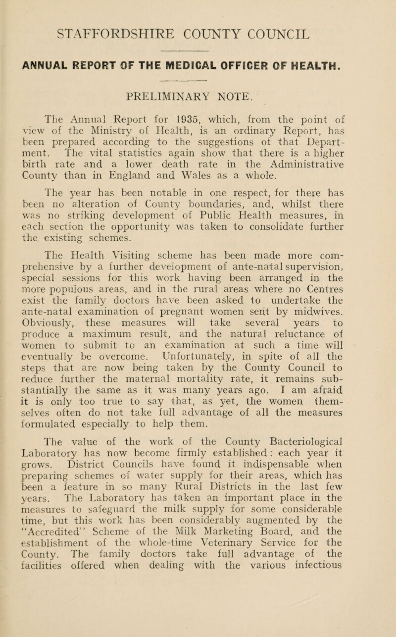 ANNUAL REPORT OF THE MEDICAL OFFICER OF HEALTH. PRELIMINARY NOTE. The Annual Report for 1935, which, from the point of view of the Ministry of Health, is an ordinary Report, has been prepared according to the suggestions of that Depart¬ ment. The vital statistics again show that there is a higher birth rate and a lower death rate in the Administrative County than in England and Wales as a whole. The year has been notable in one respect, for there has been no alteration of County boundaries, and, whilst there was no striking development of Public Health measures, in each section the opportunity was taken to consolidate further the existing schemes. The Health Visiting scheme has been made more com¬ prehensive by a further development of ante-natal supervision, special sessions for this work having been arranged in the more populous areas, and in the rural areas where no Centres exist the family doctors have been asked to undertake the ante-natal examination of pregnant women sent by midwives. Obviously, these measures will take several years to produce a maximum result, and the natural reluctance of women to submit to an examination at such a time will eventually be overcome. Unfortunately, in spite of all the steps that are now being taken by the County Council to reduce further the maternal mortality rate, it remains sub¬ stantially the same as it was many years ago. I am afraid it is only too true to say that, as yet, the women them¬ selves often do not take full advantage of all the measures formulated especially to help them. The value of the work of the County Bacteriological Laboratory has now become firmly established : each year it grows. District Councils have found it indispensable when preparing schemes of water supply for their areas, which has been a feature in so many Rural Districts in the last few years. The Laboratory has taken an important place in the measures to safeguard the milk supply for some considerable time, but this work has been considerably augmented by the “Accredited Scheme of the Milk Marketing Board, and the establishment of the whole-time Veterinary Service for the County. The family doctors take full advantage of the facilities offered when dealing with the various infectious