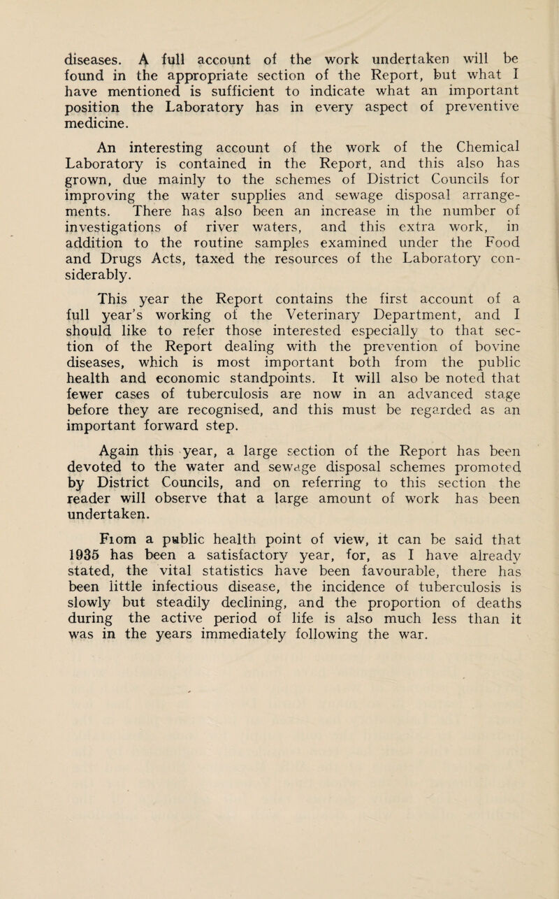 diseases. A full account of the work undertaken will be found in the appropriate section of the Report, but what I have mentioned is sufficient to indicate what an important position the Laboratory has in every aspect of preventive medicine. An interesting account of the work of the Chemical Laboratory is contained in the Report, and this also has grown, due mainly to the schemes of District Councils for improving the water supplies and sewage disposal arrange¬ ments. There has also been an increase in the number of investigations of river waters, and this extra work, in addition to the routine samples examined under the Food and Drugs Acts, taxed the resources of the Laboratory con¬ siderably. This year the Report contains the first account of a full year’s working of the Veterinary Department, and I should like to refer those interested especially to that sec¬ tion of the Report dealing with the prevention of bovine diseases, which is most important both from the public health and economic standpoints. It will also be noted that fewer cases of tuberculosis are now in an advanced stage before they are recognised, and this must be regarded as an important forward step. Again this year, a large section of the Report has been devoted to the water and sewage disposal schemes promoted by District Councils, and on referring to this section the reader will observe that a large amount of work has been undertaken. Fiom a public health point of view, it can be said that 1935 has been a satisfactory year, for, as I have already stated, the vital statistics have been favourable, there has been little infectious disease, the incidence of tuberculosis is slowly but steadily declining, and the proportion of deaths during the active period of life is also much less than it was in the years immediately following the war.