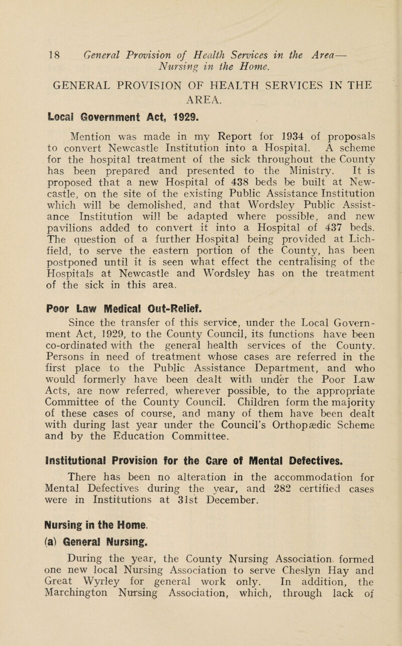 Nursing in the Home. GENERAL PROVISION OF HEALTH SERVICES IN THE AREA. Local Government Act, 1929. Mention was made in my Report for 1934 of proposals to convert Newcastle Institution into a Hospital. A scheme for the hospital treatment of the sick throughout the County has been prepared and presented to the Ministry. It is proposed that a new Hospital of 438 beds be built at New¬ castle, on the site of the existing Public Assistance Institution which will be demolished, and that Wordsley Public Assist¬ ance Institution will be adapted where possible, and new pavilions added to convert it into a Hospital of 437 beds. The question of a further Hospital being provided at Lich¬ field, to serve the eastern portion of the County, has been postponed until it is seen what effect the centralising of the Hospitals at Newcastle and Wordsley has on the treatment of the sick in this area. Poor Law Medical Out-Relief. Since the transfer of this service, under the Local Govern¬ ment Act, 1929, to the County Council, its functions have been co-ordinated with the general health services of the County. Persons in need of treatment whose cases are referred in the first place to the Public Assistance Department, and who would formerly have been dealt with under the Poor Law Acts, are now referred, wherever possible, to the appropriate Committee of the County Council. Children form the majority of these cases of course, and many of them have been dealt with during last year under the Council’s Orthopaedic Scheme and by the Education Committee. Institutional Provision for the Care of Mental Defectives. There has been no alteration in the accommodation for Mental Defectives during the year, and 282 certified cases were in Institutions at 31st December. Nursing in the Home. (a) General Nursing. During the year, the County Nursing Association formed one new local Nursing Association to serve Cheslyn Hay and Great Wyrley for general work only. In addition, the Marchington Nursing Association, which, through lack of